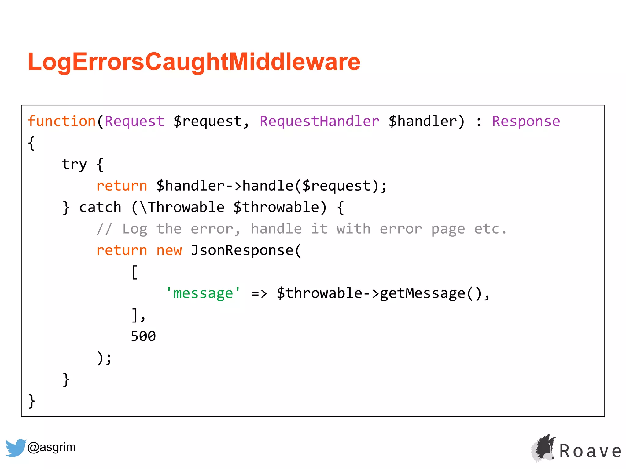 @asgrim
LogErrorsCaughtMiddleware
function(Request $request, RequestHandler $handler) : Response
{
try {
return $handler->handle($request);
} catch (Throwable $throwable) {
// Log the error, handle it with error page etc.
return new JsonResponse(
[
'message' => $throwable->getMessage(),
],
500
);
}
}
 