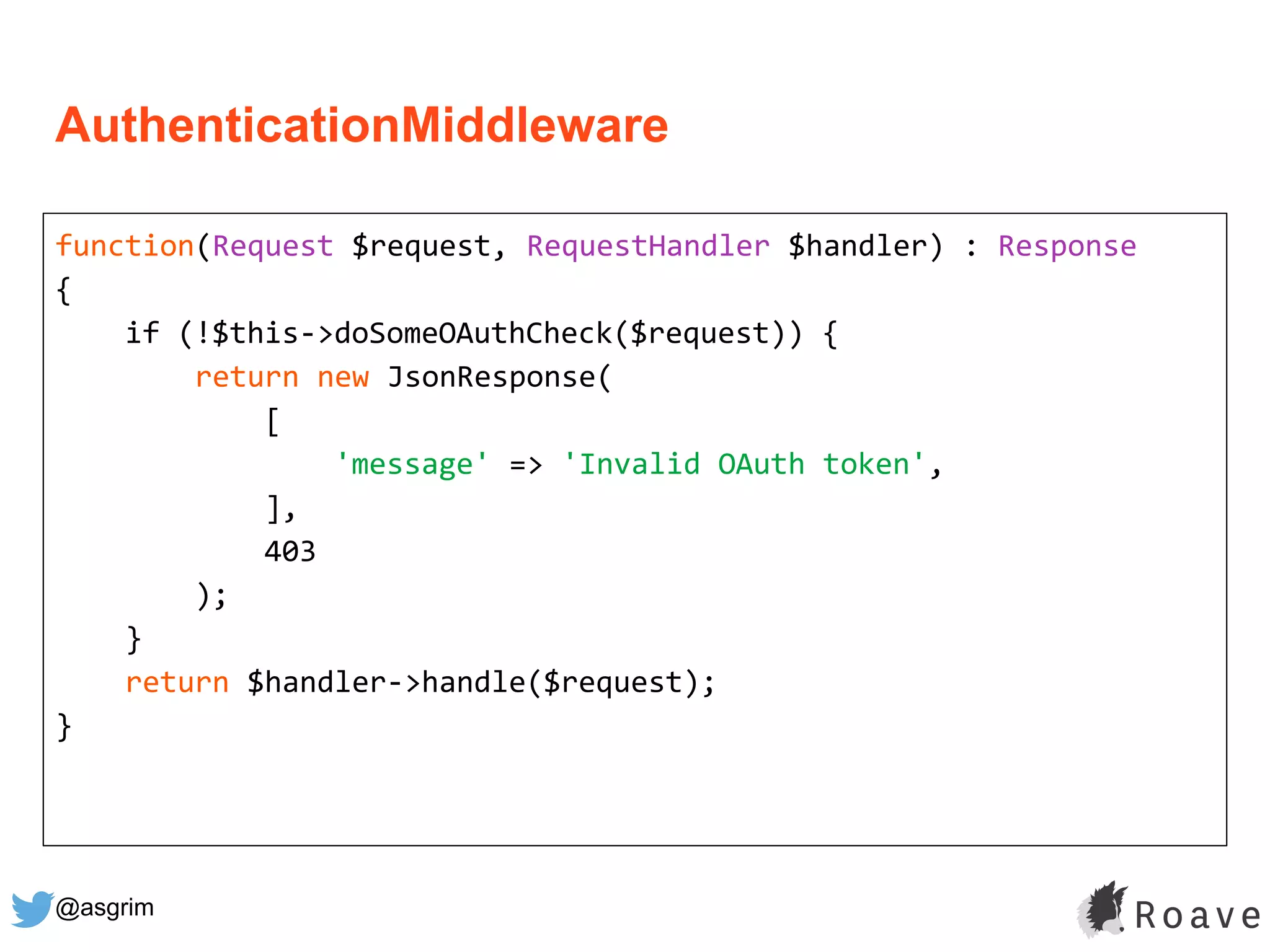@asgrim
function(Request $request, RequestHandler $handler) : Response
{
if (!$this->doSomeOAuthCheck($request)) {
return new JsonResponse(
[
'message' => 'Invalid OAuth token',
],
403
);
}
return $handler->handle($request);
}
AuthenticationMiddleware
 