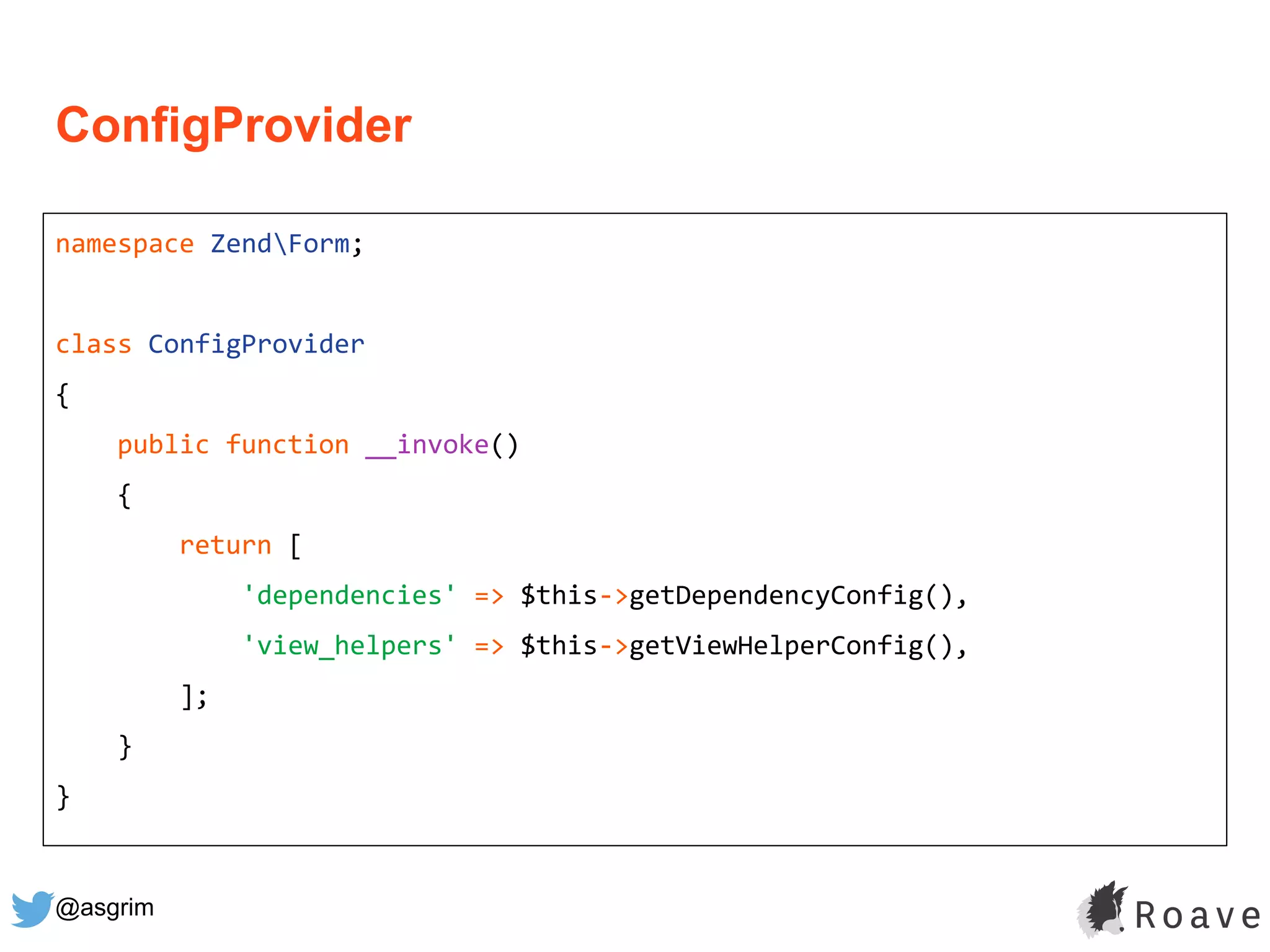 @asgrim
ConfigProvider
namespace ZendForm;
class ConfigProvider
{
public function __invoke()
{
return [
'dependencies' => $this->getDependencyConfig(),
'view_helpers' => $this->getViewHelperConfig(),
];
}
}
 