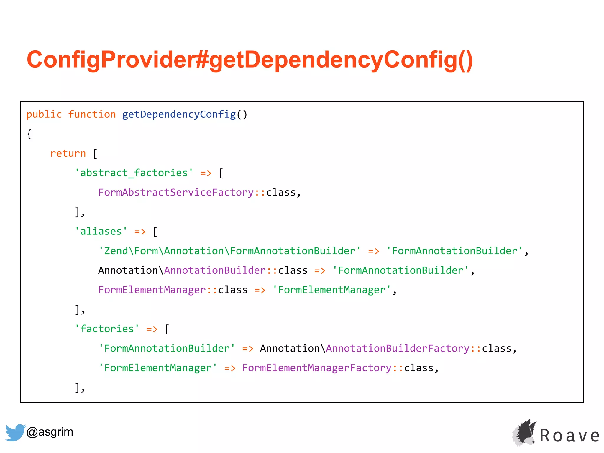 @asgrim
ConfigProvider#getDependencyConfig()
public function getDependencyConfig()
{
return [
'abstract_factories' => [
FormAbstractServiceFactory::class,
],
'aliases' => [
'ZendFormAnnotationFormAnnotationBuilder' => 'FormAnnotationBuilder',
AnnotationAnnotationBuilder::class => 'FormAnnotationBuilder',
FormElementManager::class => 'FormElementManager',
],
'factories' => [
'FormAnnotationBuilder' => AnnotationAnnotationBuilderFactory::class,
'FormElementManager' => FormElementManagerFactory::class,
],
 