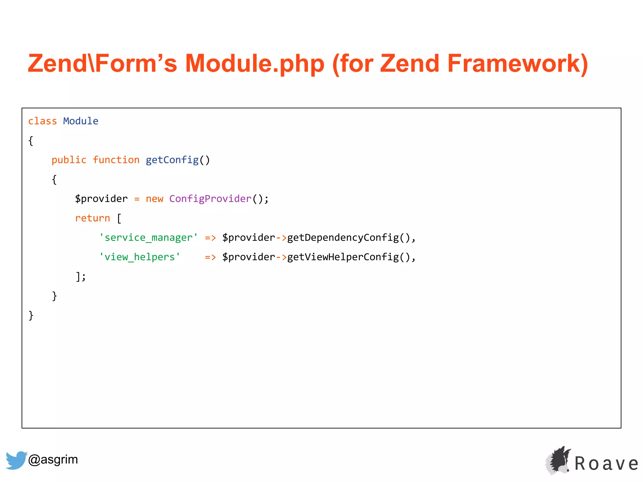 @asgrim
ZendForm’s Module.php (for Zend Framework)
class Module
{
public function getConfig()
{
$provider = new ConfigProvider();
return [
'service_manager' => $provider->getDependencyConfig(),
'view_helpers' => $provider->getViewHelperConfig(),
];
}
}
 