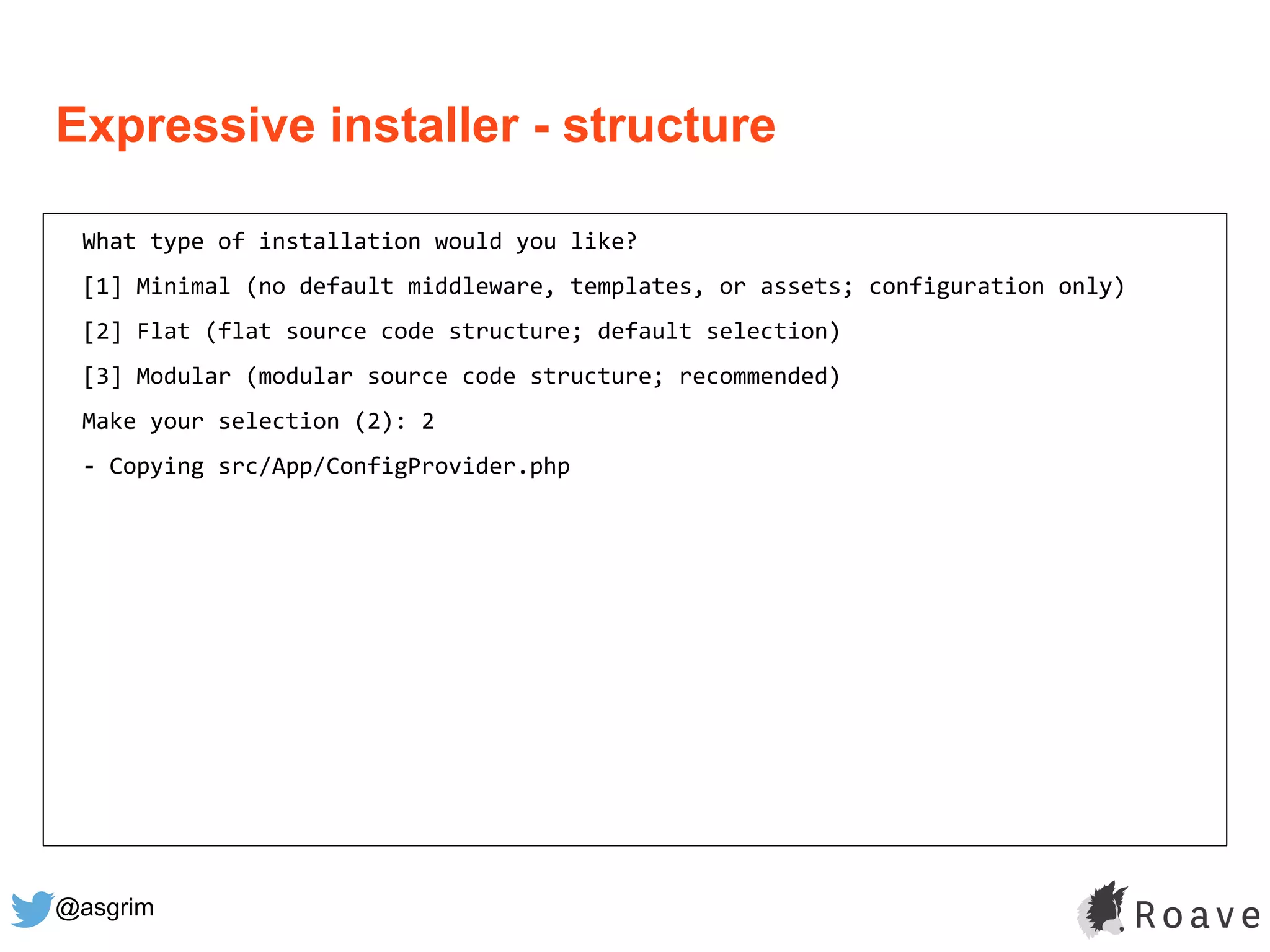 @asgrim
Expressive installer - structure
What type of installation would you like?
[1] Minimal (no default middleware, templates, or assets; configuration only)
[2] Flat (flat source code structure; default selection)
[3] Modular (modular source code structure; recommended)
Make your selection (2): 2
- Copying src/App/ConfigProvider.php
 