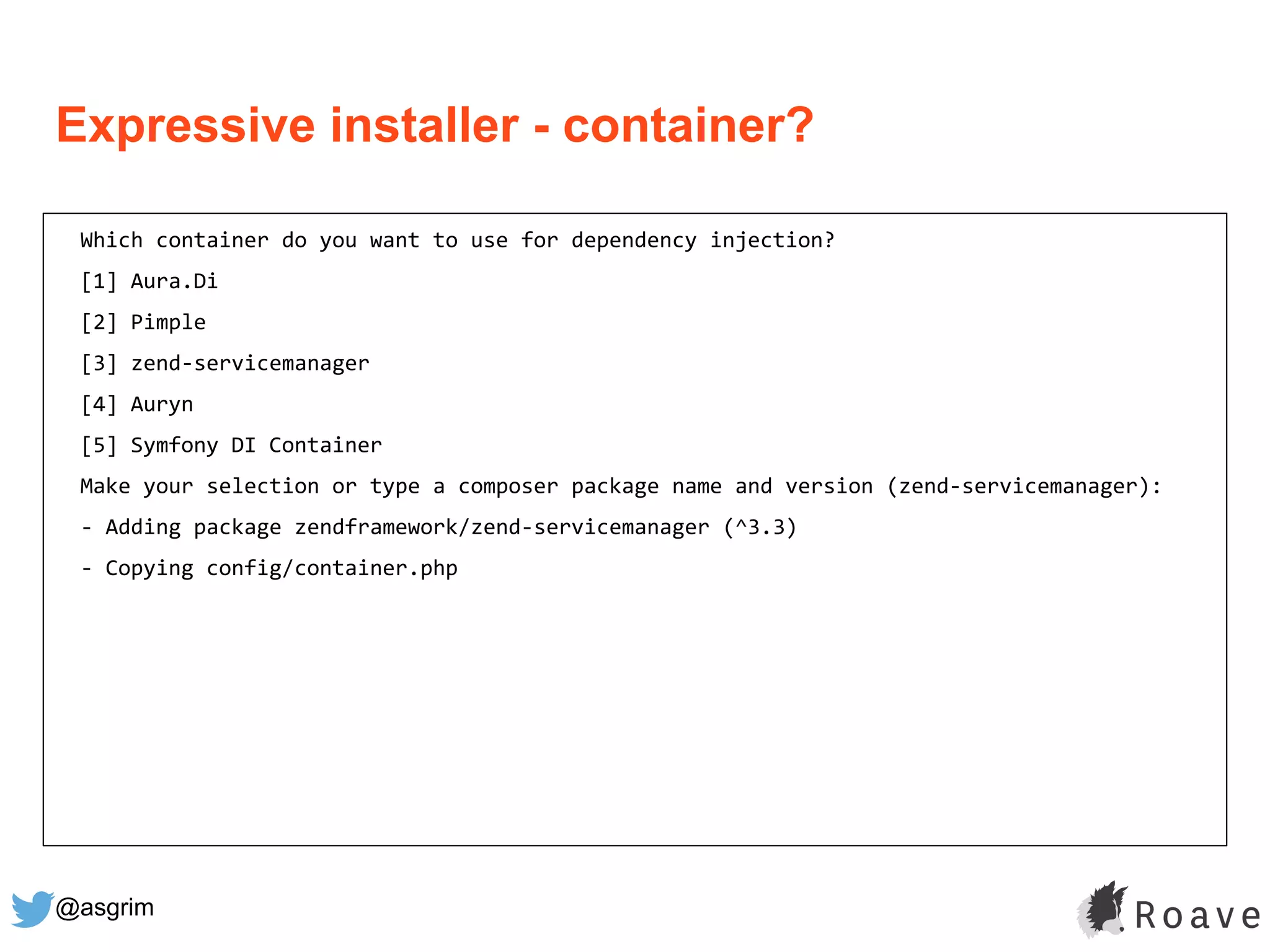@asgrim
Expressive installer - container?
Which container do you want to use for dependency injection?
[1] Aura.Di
[2] Pimple
[3] zend-servicemanager
[4] Auryn
[5] Symfony DI Container
Make your selection or type a composer package name and version (zend-servicemanager):
- Adding package zendframework/zend-servicemanager (^3.3)
- Copying config/container.php
 