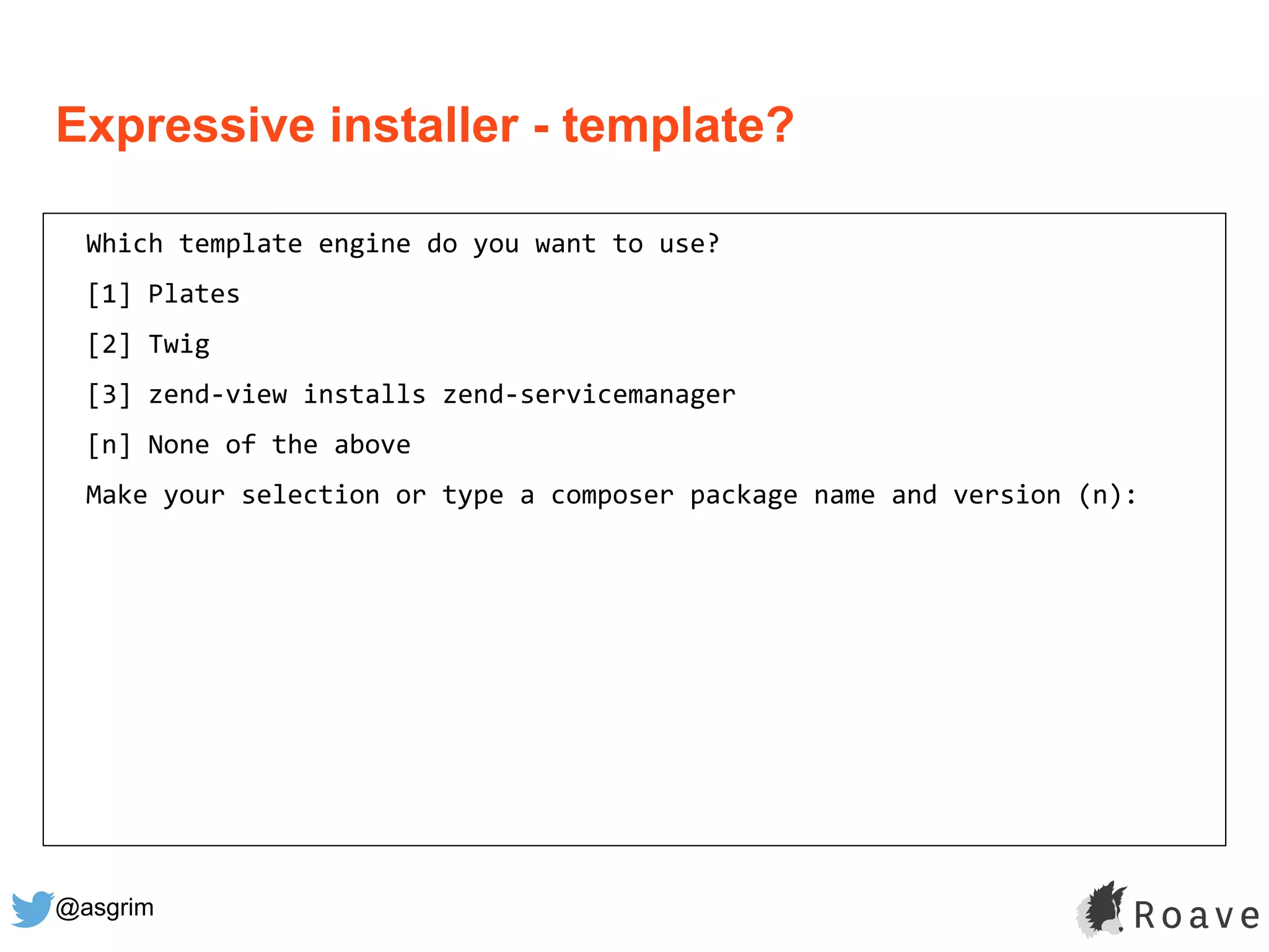 @asgrim
Expressive installer - template?
Which template engine do you want to use?
[1] Plates
[2] Twig
[3] zend-view installs zend-servicemanager
[n] None of the above
Make your selection or type a composer package name and version (n):
 
