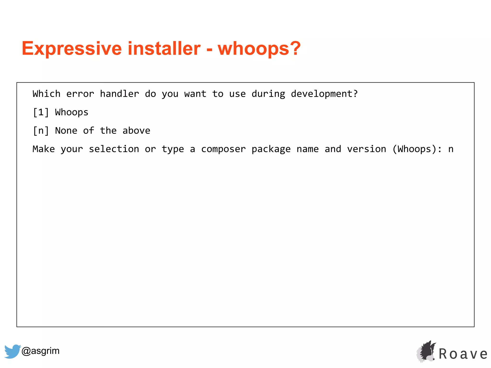 @asgrim
Expressive installer - whoops?
Which error handler do you want to use during development?
[1] Whoops
[n] None of the above
Make your selection or type a composer package name and version (Whoops): n
 