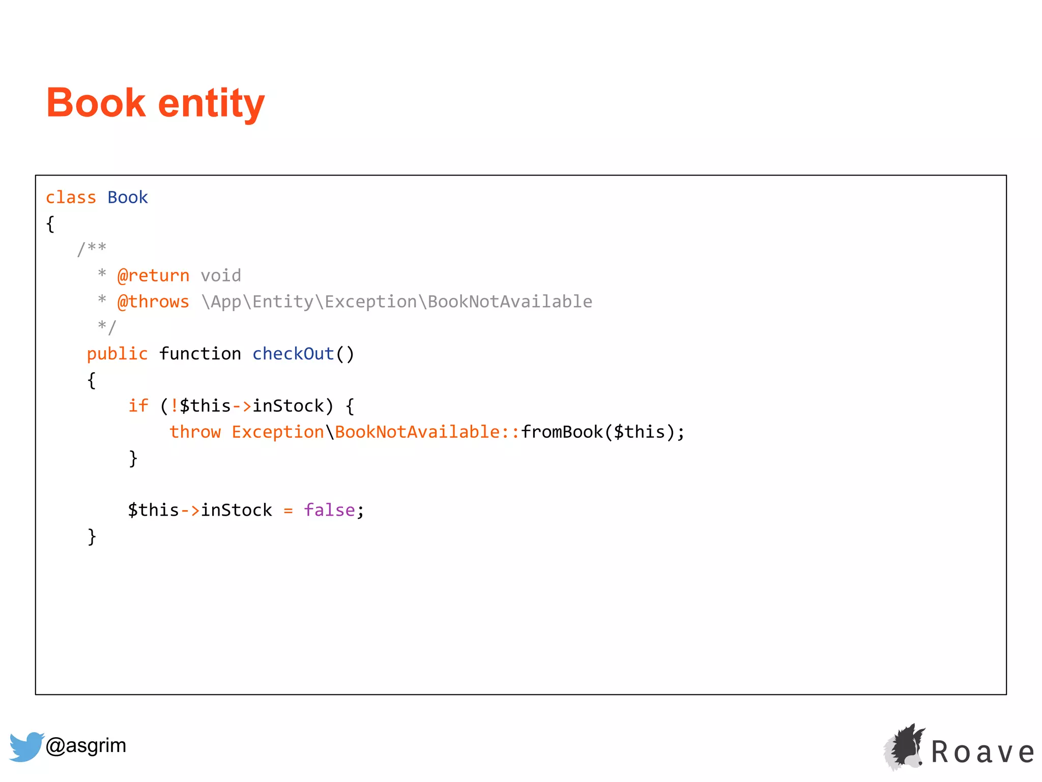 @asgrim
Book entity
class Book
{
/**
* @return void
* @throws AppEntityExceptionBookNotAvailable
*/
public function checkOut()
{
if (!$this->inStock) {
throw ExceptionBookNotAvailable::fromBook($this);
}
$this->inStock = false;
}
 