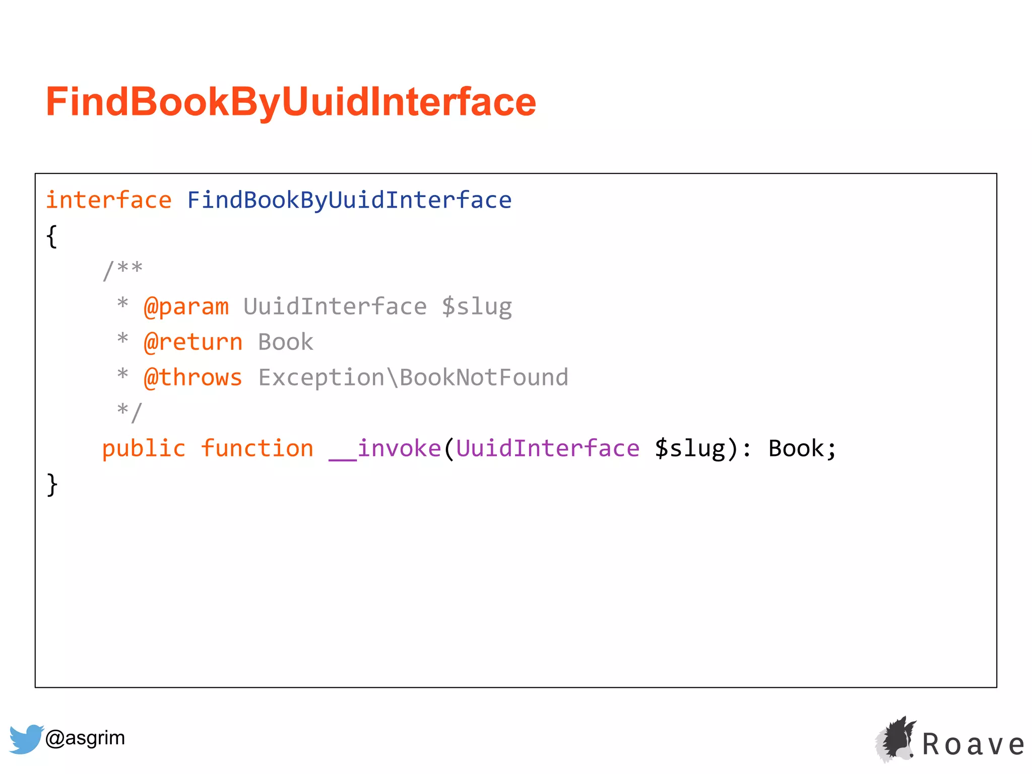 @asgrim
FindBookByUuidInterface
interface FindBookByUuidInterface
{
/**
* @param UuidInterface $slug
* @return Book
* @throws ExceptionBookNotFound
*/
public function __invoke(UuidInterface $slug): Book;
}
 
