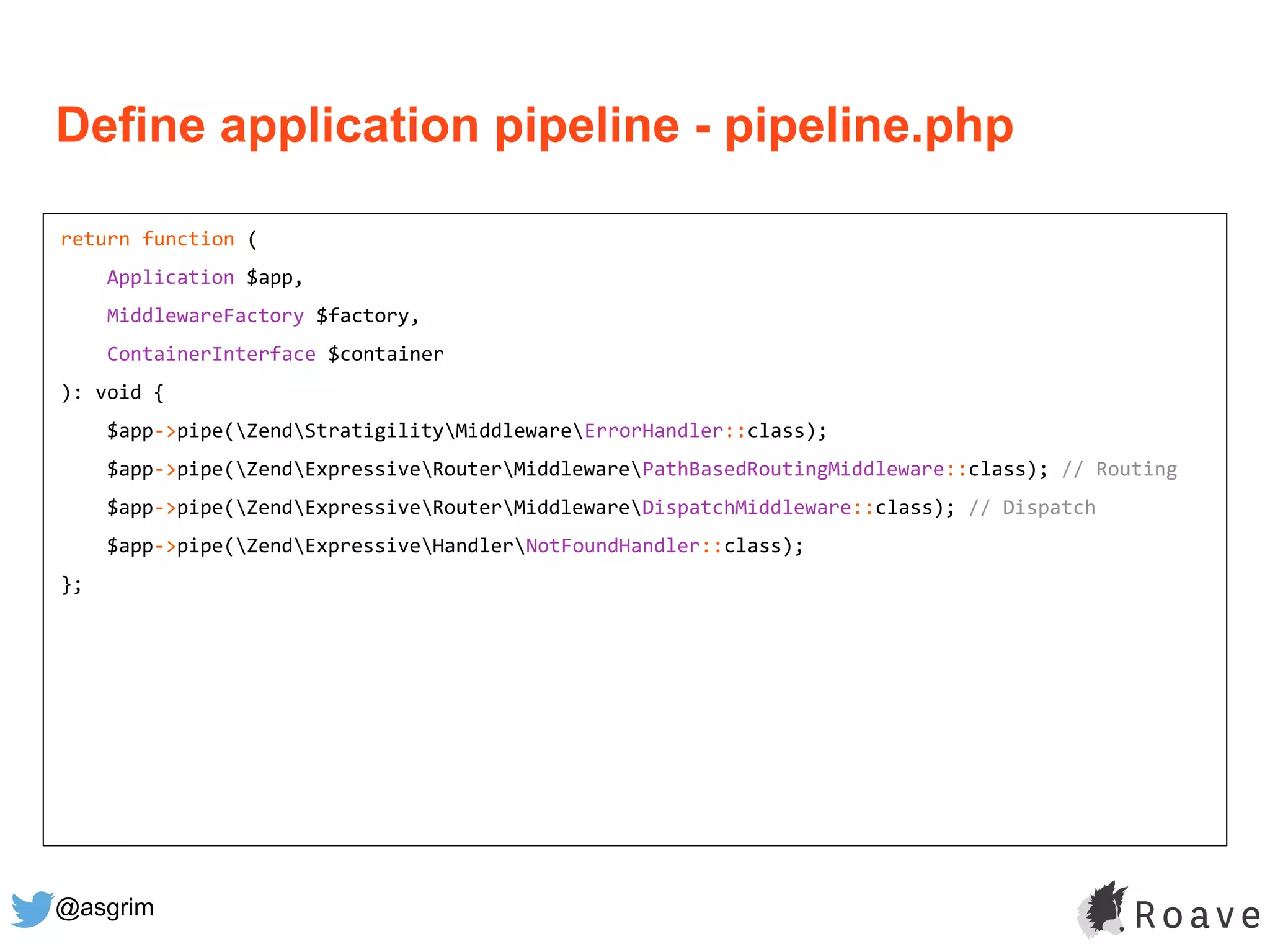 @asgrim
return function (
Application $app,
MiddlewareFactory $factory,
ContainerInterface $container
): void {
$app->pipe(ZendStratigilityMiddlewareErrorHandler::class);
$app->pipe(ZendExpressiveRouterMiddlewarePathBasedRoutingMiddleware::class); // Routing
$app->pipe(ZendExpressiveRouterMiddlewareDispatchMiddleware::class); // Dispatch
$app->pipe(ZendExpressiveHandlerNotFoundHandler::class);
};
Define application pipeline - pipeline.php
 