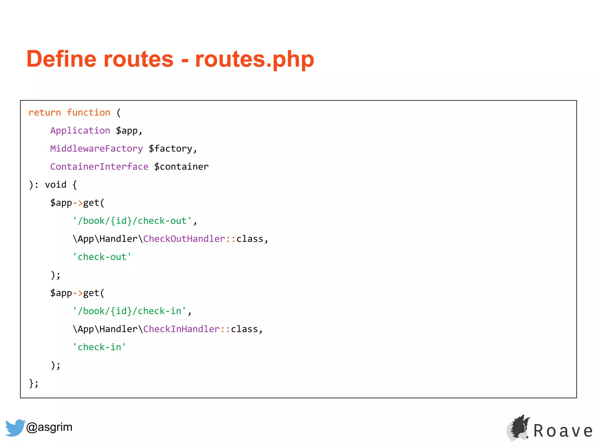 @asgrim
return function (
Application $app,
MiddlewareFactory $factory,
ContainerInterface $container
): void {
$app->get(
'/book/{id}/check-out',
AppHandlerCheckOutHandler::class,
'check-out'
);
$app->get(
'/book/{id}/check-in',
AppHandlerCheckInHandler::class,
'check-in'
);
};
Define routes - routes.php
 