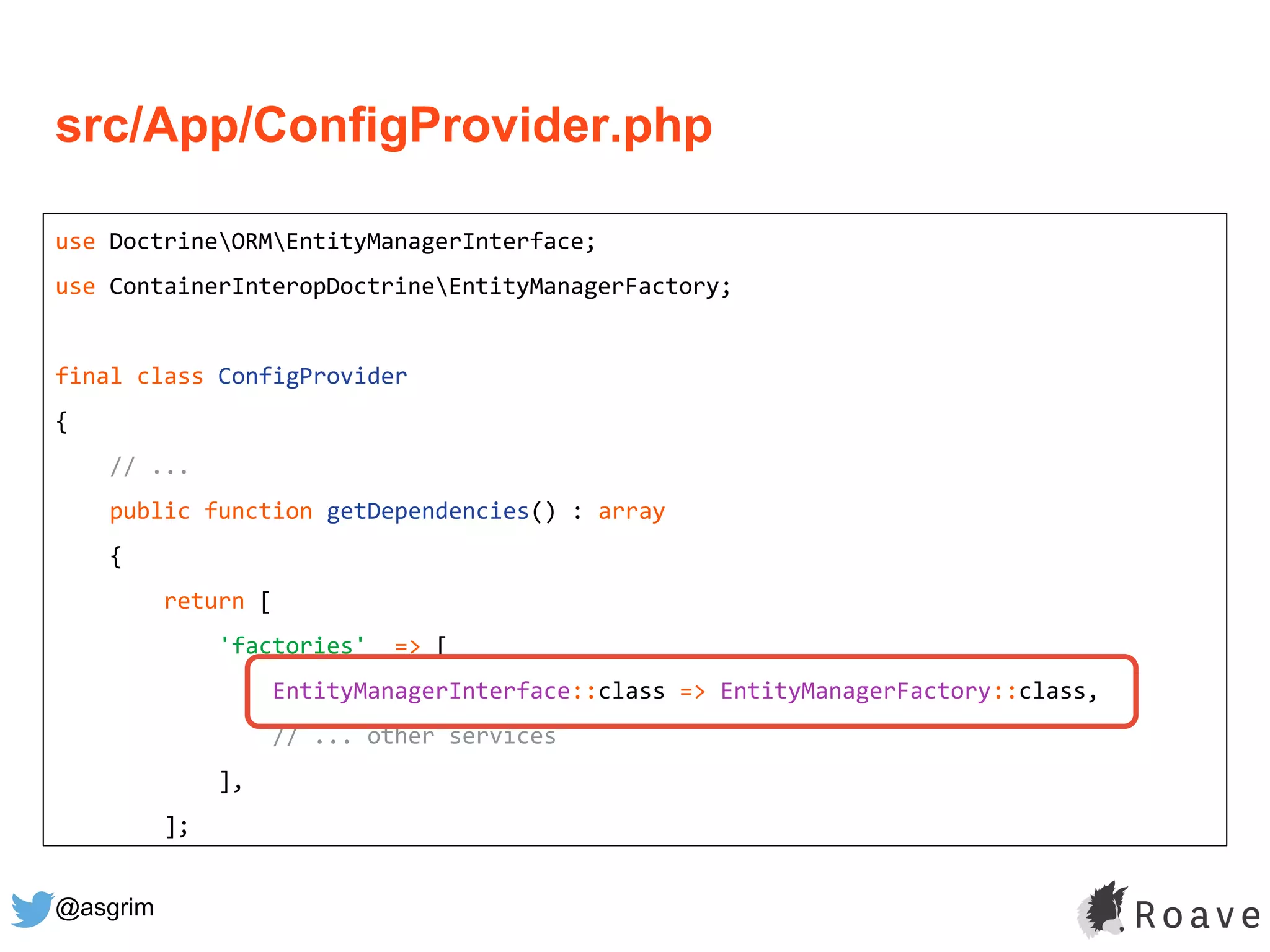 @asgrim
src/App/ConfigProvider.php
use DoctrineORMEntityManagerInterface;
use ContainerInteropDoctrineEntityManagerFactory;
final class ConfigProvider
{
// ...
public function getDependencies() : array
{
return [
'factories' => [
EntityManagerInterface::class => EntityManagerFactory::class,
// ... other services
],
];
 