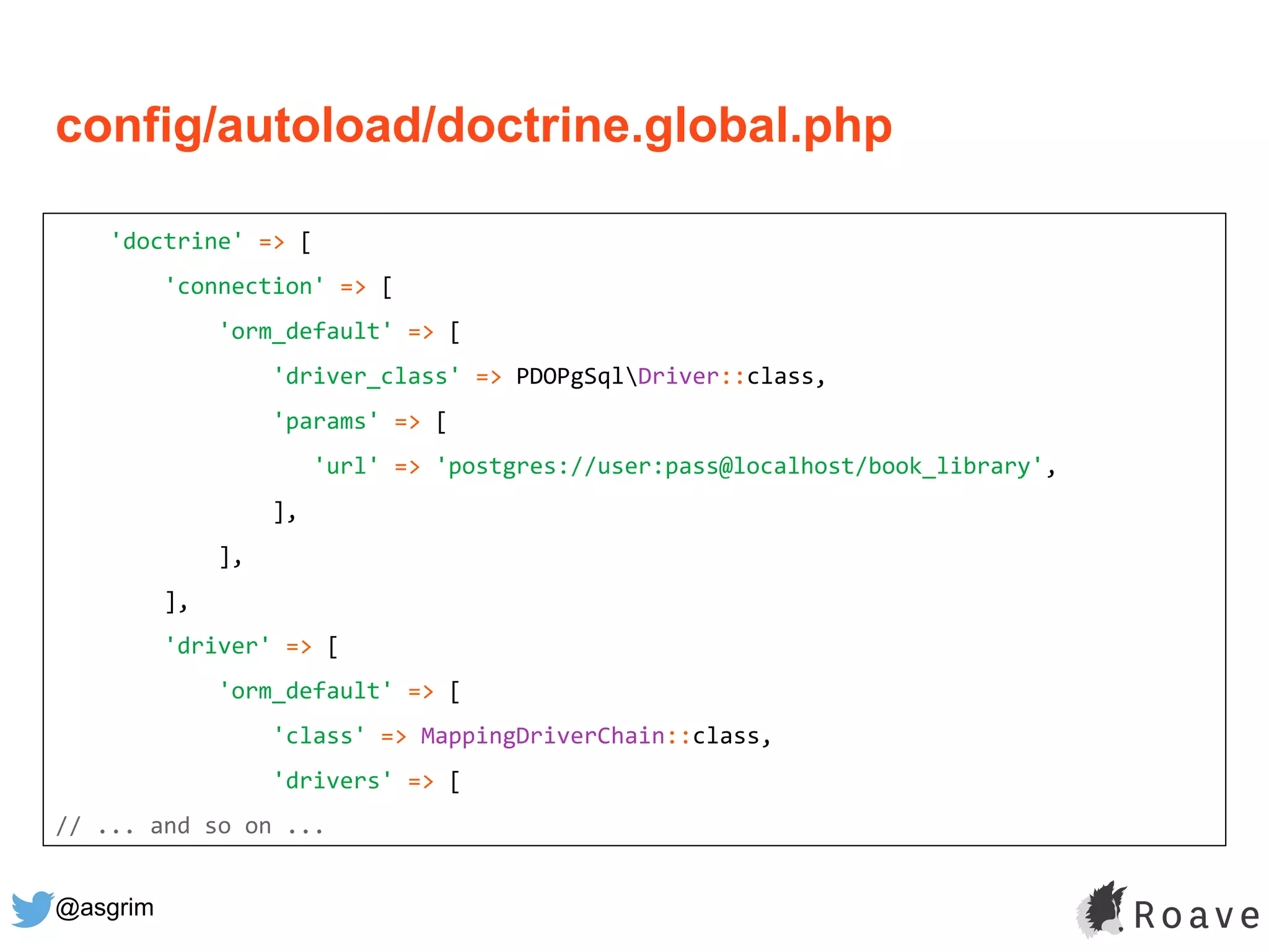 @asgrim
'doctrine' => [
'connection' => [
'orm_default' => [
'driver_class' => PDOPgSqlDriver::class,
'params' => [
'url' => 'postgres://user:pass@localhost/book_library',
],
],
],
'driver' => [
'orm_default' => [
'class' => MappingDriverChain::class,
'drivers' => [
// ... and so on ...
config/autoload/doctrine.global.php
 