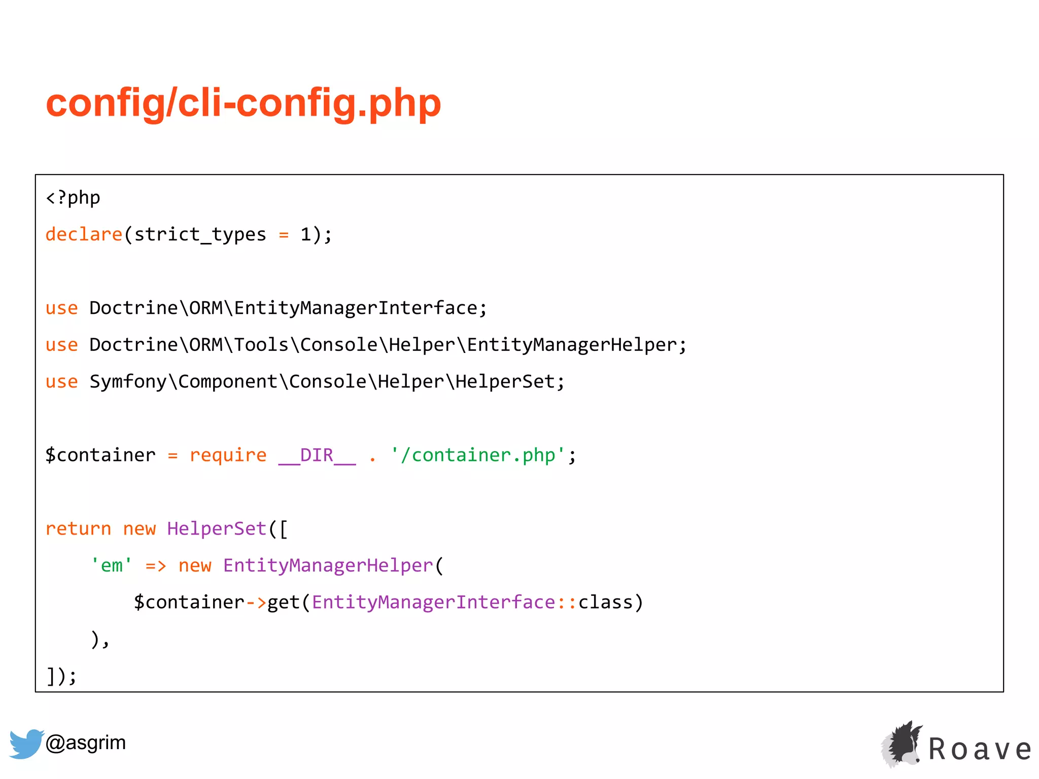 @asgrim
<?php
declare(strict_types = 1);
use DoctrineORMEntityManagerInterface;
use DoctrineORMToolsConsoleHelperEntityManagerHelper;
use SymfonyComponentConsoleHelperHelperSet;
$container = require __DIR__ . '/container.php';
return new HelperSet([
'em' => new EntityManagerHelper(
$container->get(EntityManagerInterface::class)
),
]);
config/cli-config.php
 