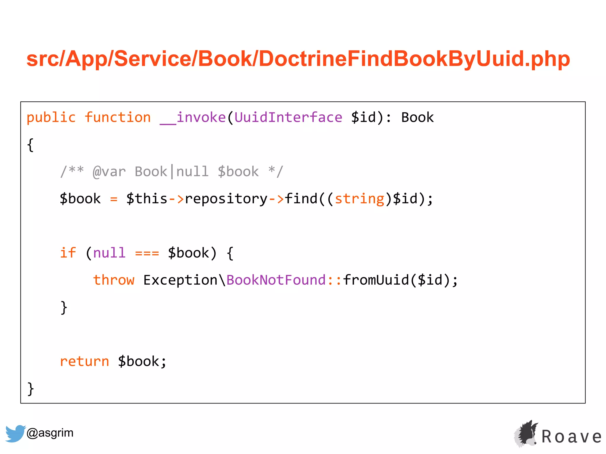 @asgrim
public function __invoke(UuidInterface $id): Book
{
/** @var Book|null $book */
$book = $this->repository->find((string)$id);
if (null === $book) {
throw ExceptionBookNotFound::fromUuid($id);
}
return $book;
}
src/App/Service/Book/DoctrineFindBookByUuid.php
 