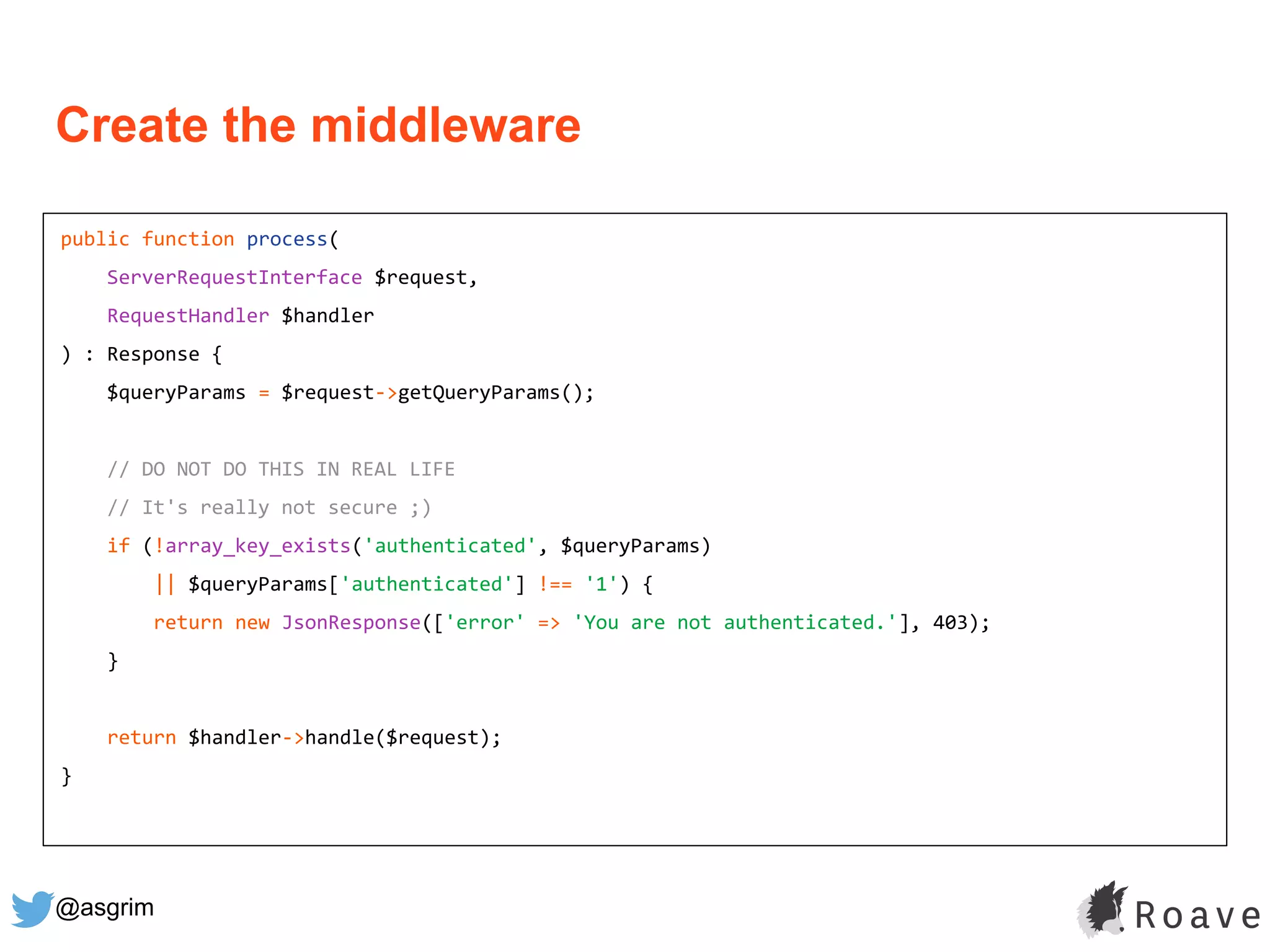 @asgrim
public function process(
ServerRequestInterface $request,
RequestHandler $handler
) : Response {
$queryParams = $request->getQueryParams();
// DO NOT DO THIS IN REAL LIFE
// It's really not secure ;)
if (!array_key_exists('authenticated', $queryParams)
|| $queryParams['authenticated'] !== '1') {
return new JsonResponse(['error' => 'You are not authenticated.'], 403);
}
return $handler->handle($request);
}
Create the middleware
 