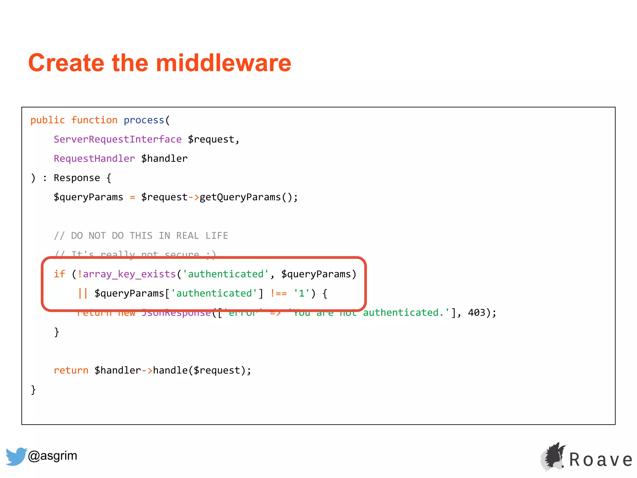 @asgrim
public function process(
ServerRequestInterface $request,
RequestHandler $handler
) : Response {
$queryParams = $request->getQueryParams();
// DO NOT DO THIS IN REAL LIFE
// It's really not secure ;)
if (!array_key_exists('authenticated', $queryParams)
|| $queryParams['authenticated'] !== '1') {
return new JsonResponse(['error' => 'You are not authenticated.'], 403);
}
return $handler->handle($request);
}
Create the middleware
 