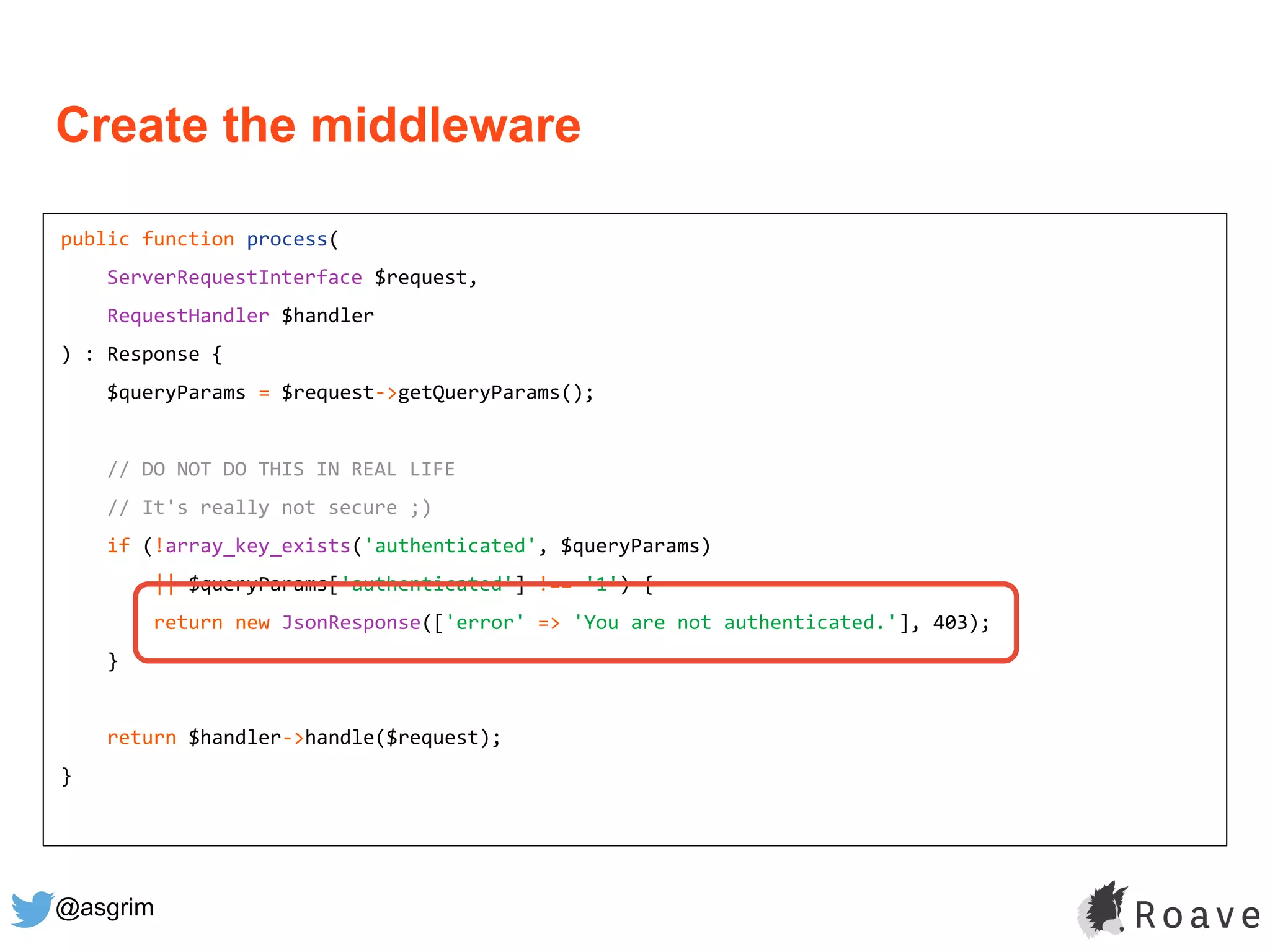 @asgrim
public function process(
ServerRequestInterface $request,
RequestHandler $handler
) : Response {
$queryParams = $request->getQueryParams();
// DO NOT DO THIS IN REAL LIFE
// It's really not secure ;)
if (!array_key_exists('authenticated', $queryParams)
|| $queryParams['authenticated'] !== '1') {
return new JsonResponse(['error' => 'You are not authenticated.'], 403);
}
return $handler->handle($request);
}
Create the middleware
 
