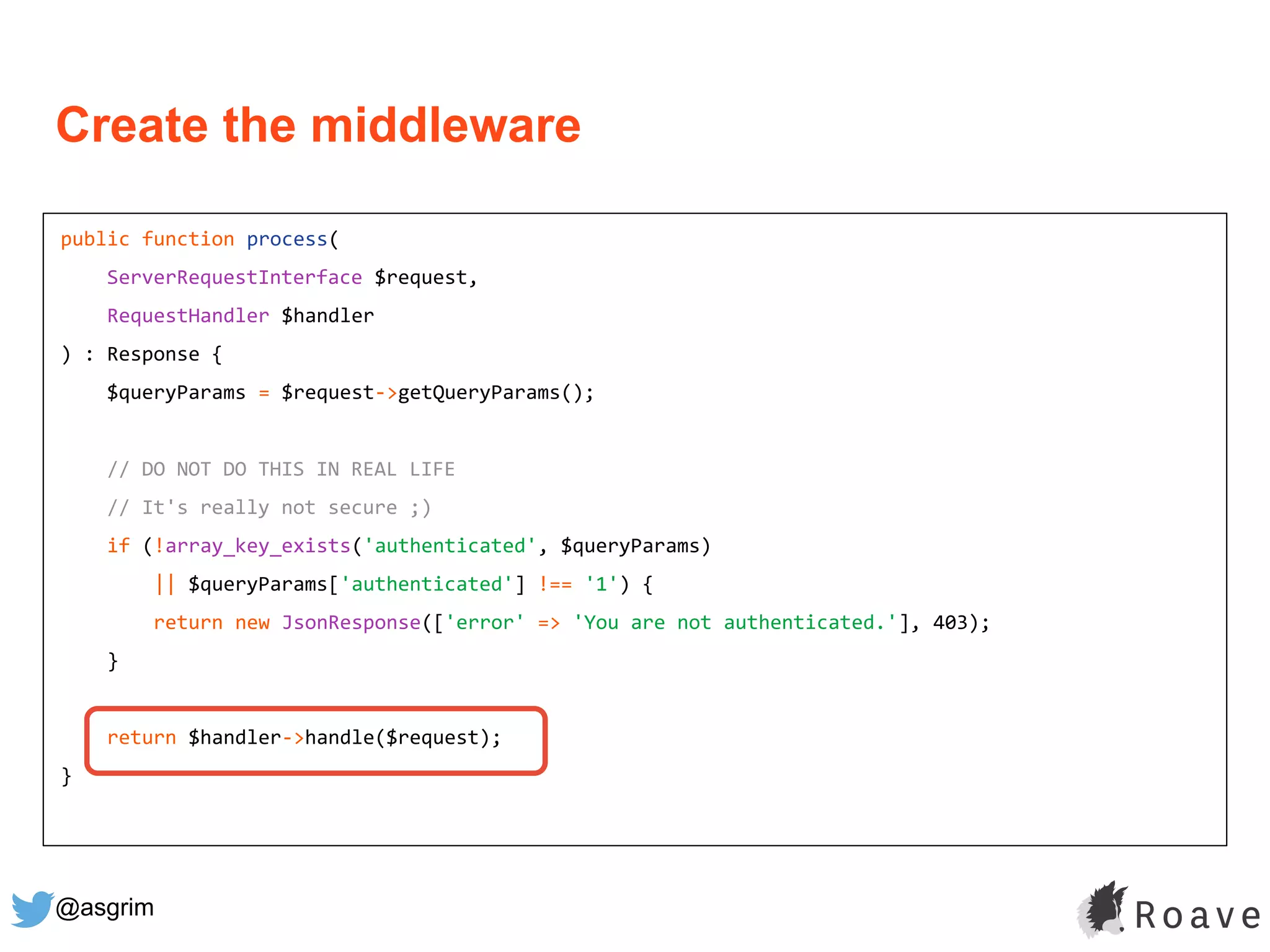 @asgrim
public function process(
ServerRequestInterface $request,
RequestHandler $handler
) : Response {
$queryParams = $request->getQueryParams();
// DO NOT DO THIS IN REAL LIFE
// It's really not secure ;)
if (!array_key_exists('authenticated', $queryParams)
|| $queryParams['authenticated'] !== '1') {
return new JsonResponse(['error' => 'You are not authenticated.'], 403);
}
return $handler->handle($request);
}
Create the middleware
 