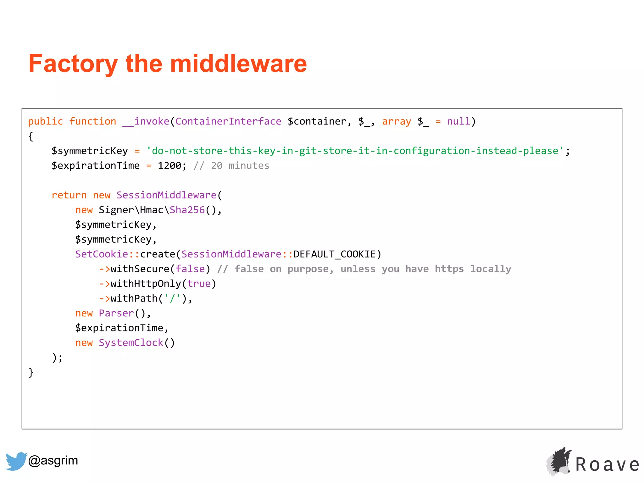 @asgrim
public function __invoke(ContainerInterface $container, $_, array $_ = null)
{
$symmetricKey = 'do-not-store-this-key-in-git-store-it-in-configuration-instead-please';
$expirationTime = 1200; // 20 minutes
return new SessionMiddleware(
new SignerHmacSha256(),
$symmetricKey,
$symmetricKey,
SetCookie::create(SessionMiddleware::DEFAULT_COOKIE)
->withSecure(false) // false on purpose, unless you have https locally
->withHttpOnly(true)
->withPath('/'),
new Parser(),
$expirationTime,
new SystemClock()
);
}
Factory the middleware
 