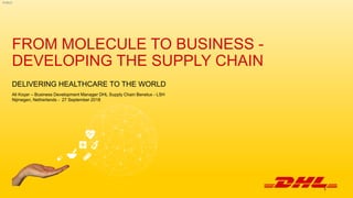 PUBLIC
FROM MOLECULE TO BUSINESS -
DEVELOPING THE SUPPLY CHAIN
DELIVERING HEALTHCARE TO THE WORLD
Ali Koçer – Business Development Manager DHL Supply Chain Benelux - LSH
Nijmegen, Netherlands - 27 September 2018
1
 