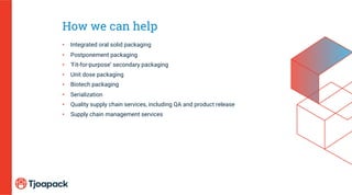How we can help
• Integrated oral solid packaging
• Postponement packaging
• ‘Fit-for-purpose’ secondary packaging
• Unit dose packaging
• Biotech packaging
• Serialization
• Quality supply chain services, including QA and product release
• Supply chain management services
 
