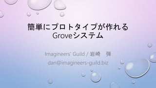 簡単にプロトタイプが作れる
Groveシステム
Imagineers’ Guild / 岩崎 弾
dan@imagineers-guild.biz
 