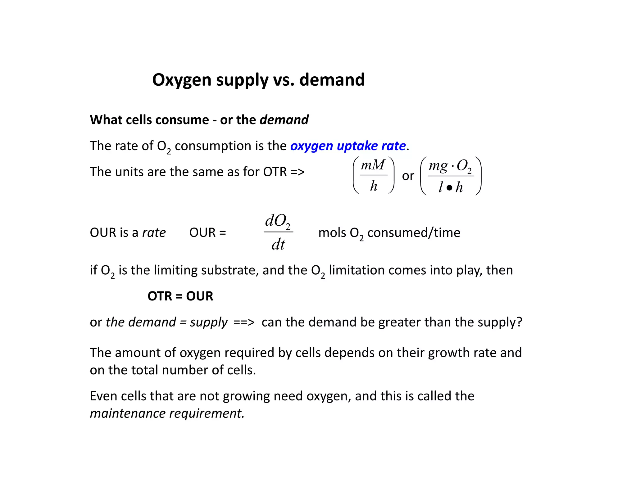 Oxygen supply vs. demand
What cells consume ‐ or the demand
The rate of O2 consumption is the oxygen uptake rate.
2 p yg p
The units are the same as for OTR => 







h
l
O
mg 2






h
mM
or
dO
OUR is a rate OUR =
dt
dO2
mols O2 consumed/time
if O2 is the limiting substrate, and the O2 limitation comes into play, then
2 g , 2 p y,
OTR = OUR
or the demand = supply ==> can the demand be greater than the supply?
The amount of oxygen required by cells depends on their growth rate and
on the total number of cells.
Even cells that are not growing need oxygen, and this is called the
Even cells that are not growing need oxygen, and this is called the
maintenance requirement.
 