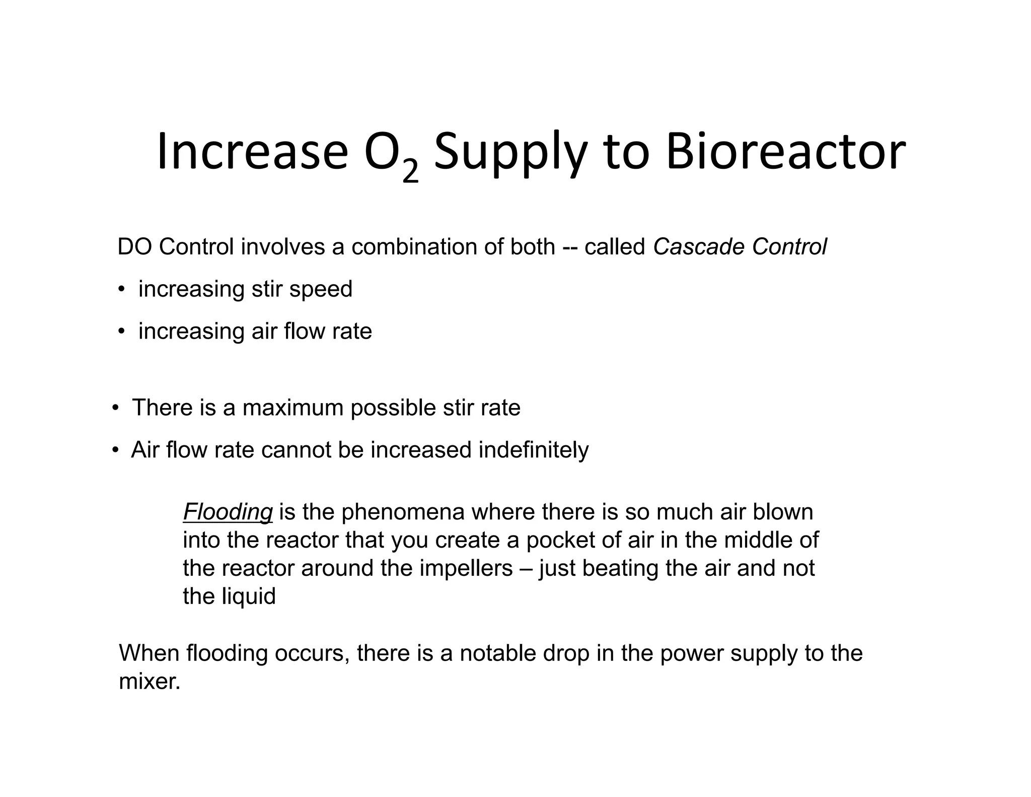 Increase O Supply to Bioreactor
Increase O2 Supply to Bioreactor
DO Control involves a combination of both -- called Cascade Control
DO Control involves a combination of both -- called Cascade Control
• increasing stir speed
• increasing air flow rate
• There is a maximum possible stir rate
• Air flow rate cannot be increased indefinitely
• Air flow rate cannot be increased indefinitely
Flooding is the phenomena where there is so much air blown
into the reactor that you create a pocket of air in the middle of
y p
the reactor around the impellers – just beating the air and not
the liquid
When flooding occurs there is a notable drop in the power supply to the
When flooding occurs, there is a notable drop in the power supply to the
mixer.
 