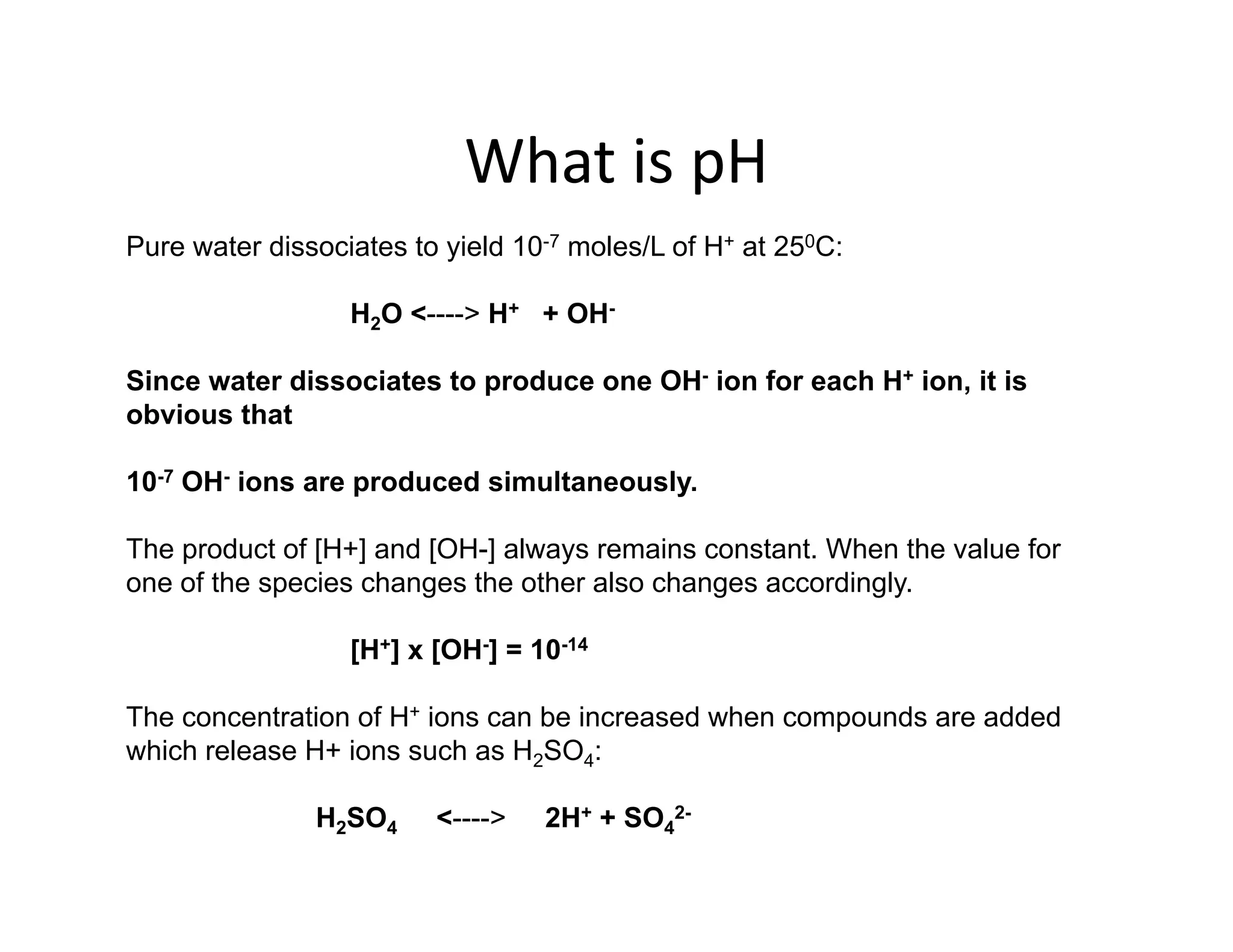 What is pH
What is pH
Pure water dissociates to yield 10-7 moles/L of H+ at 250C:
H2O <----> H+ + OH-
Since water dissociates to produce one OH- ion for each H+ ion, it is
obvious that
obvious that
10-7 OH- ions are produced simultaneously.
The product of [H+] and [OH-] always remains constant. When the value for
one of the species changes the other also changes accordingly.
[H+] x [OH-] = 10-14
[H ] x [OH ] 10
The concentration of H+ ions can be increased when compounds are added
which release H+ ions such as H2SO4:
H2SO4 <----> 2H+ + SO4
2-
 
