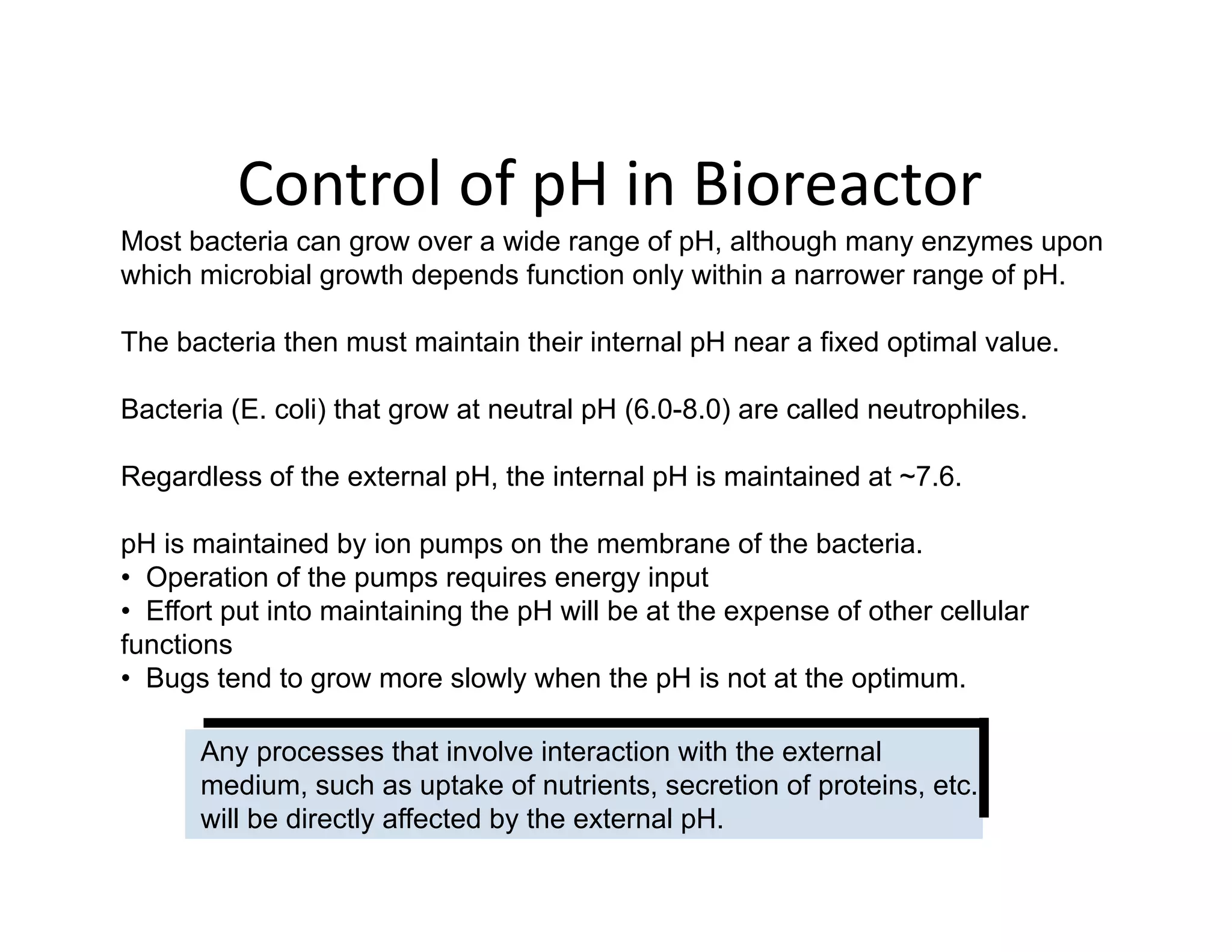 Control of pH in Bioreactor
Most bacteria can grow over a wide range of pH, although many enzymes upon
which microbial growth depends function only within a narrower range of pH.
Control of pH in Bioreactor
The bacteria then must maintain their internal pH near a fixed optimal value.
Bacteria (E. coli) that grow at neutral pH (6.0-8.0) are called neutrophiles.
Bacteria (E. coli) that grow at neutral pH (6.0 8.0) are called neutrophiles.
Regardless of the external pH, the internal pH is maintained at ~7.6.
H i i t i d b i th b f th b t i
pH is maintained by ion pumps on the membrane of the bacteria.
• Operation of the pumps requires energy input
• Effort put into maintaining the pH will be at the expense of other cellular
functions
• Bugs tend to grow more slowly when the pH is not at the optimum.
Any processes that involve interaction with the external
di h t k f t i t ti f t i t
medium, such as uptake of nutrients, secretion of proteins, etc.
will be directly affected by the external pH.
 