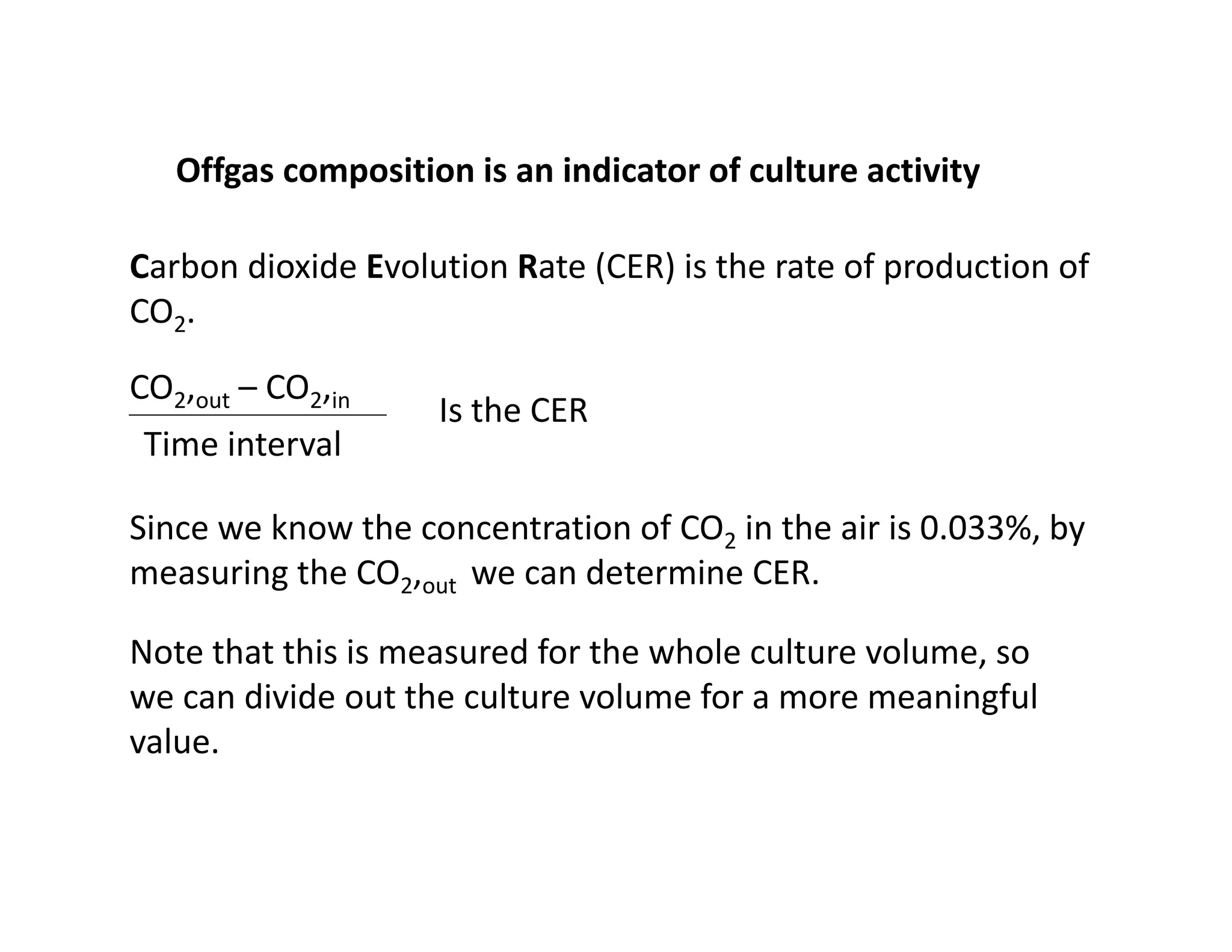 Offgas composition is an indicator of culture activity
Offgas composition is an indicator of culture activity
Carbon dioxide Evolution Rate (CER) is the rate of production of
CO2.
CO2,out – CO2,in
Is the CER
Time interval
Is the CER
Since we know the concentration of CO2 in the air is 0.033%, by
Since we know the concentration of CO2 in the air is 0.033%, by
measuring the CO2,out we can determine CER.
Note that this is measured for the whole culture volume so
Note that this is measured for the whole culture volume, so
we can divide out the culture volume for a more meaningful
value.
 