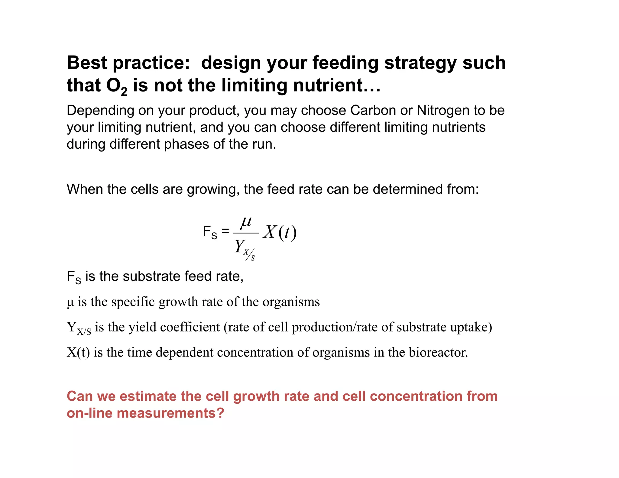 Best practice: design your feeding strategy such
that O2 is not the limiting nutrient
that O2 is not the limiting nutrient…
Depending on your product, you may choose Carbon or Nitrogen to be
your limiting nutrient, and you can choose different limiting nutrients
during different phases of the run.
during different phases of the run.
When the cells are growing, the feed rate can be determined from:
)
(t
X
Y S
X

FS =
FS is the substrate feed rate,
μ is the specific growth rate of the organisms
YX/S is the yield coefficient (rate of cell production/rate of substrate uptake)
YX/S is the yield coefficient (rate of cell production/rate of substrate uptake)
X(t) is the time dependent concentration of organisms in the bioreactor.
Can we estimate the cell growth rate and cell concentration from
on-line measurements?
 