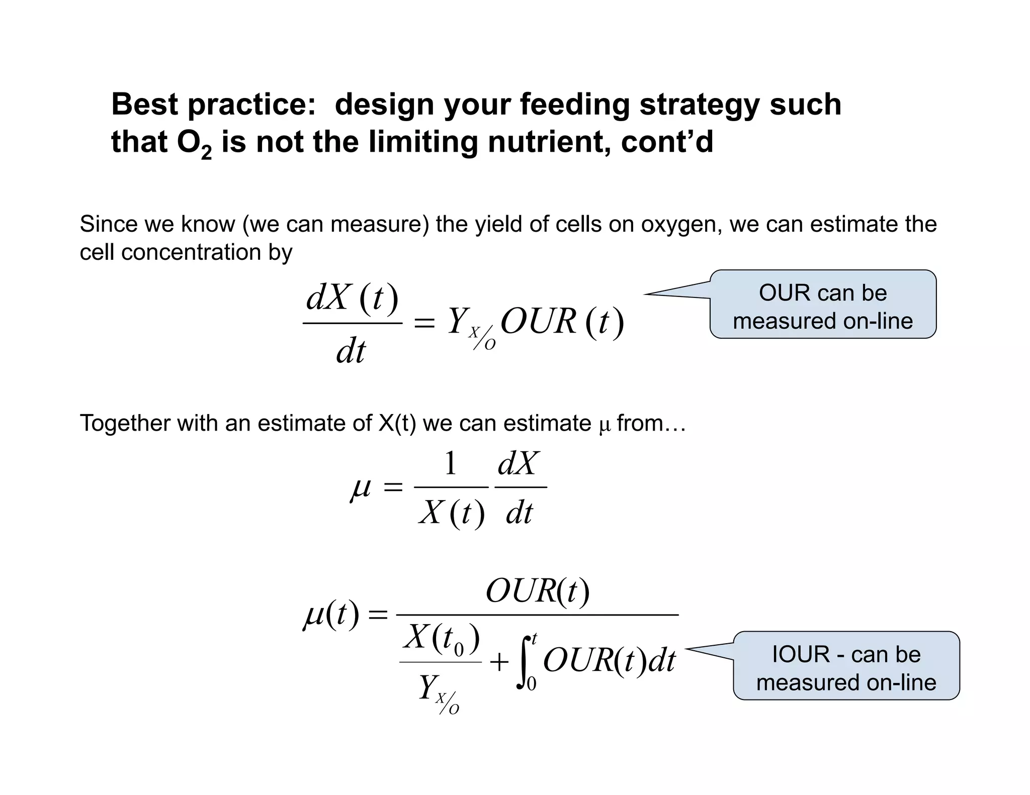 Best practice: design your feeding strategy such
that O2 is not the limiting nutrient cont’d
Since we know (we can measure) the yield of cells on oxygen, we can estimate the
ll t ti b
that O2 is not the limiting nutrient, cont d
cell concentration by
)
(
)
(
t
OUR
Y
dt
t
dX
O
X

OUR can be
measured on-line
dt O
Together with an estimate of X(t) we can estimate μ from…
dt
dX
t
X )
(
1




t
d
OUR
t
X
t
OUR
t
0
)
(
)
(
)
(
)
(

IOUR b

 dt
t
OUR
Y
t
O
X
0
0
)
(
)
( IOUR - can be
measured on-line
 