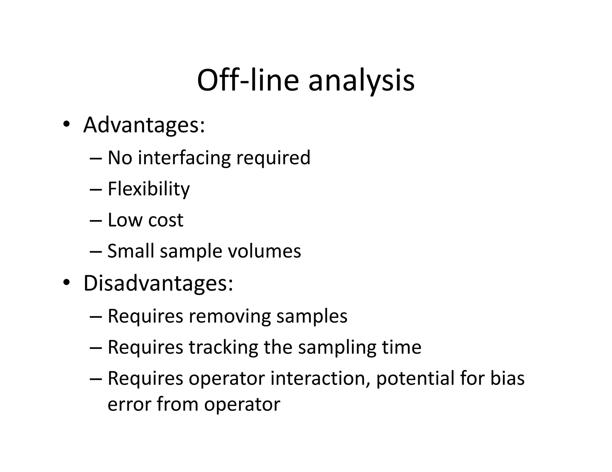 Off‐line analysis
Off line analysis
• Advantages:
– No interfacing required
– Flexibility
– Low cost
– Small sample volumes
• Disadvantages:
– Requires removing samples
q g p
– Requires tracking the sampling time
– Requires operator interaction, potential for bias
Requires operator interaction, potential for bias
error from operator
 