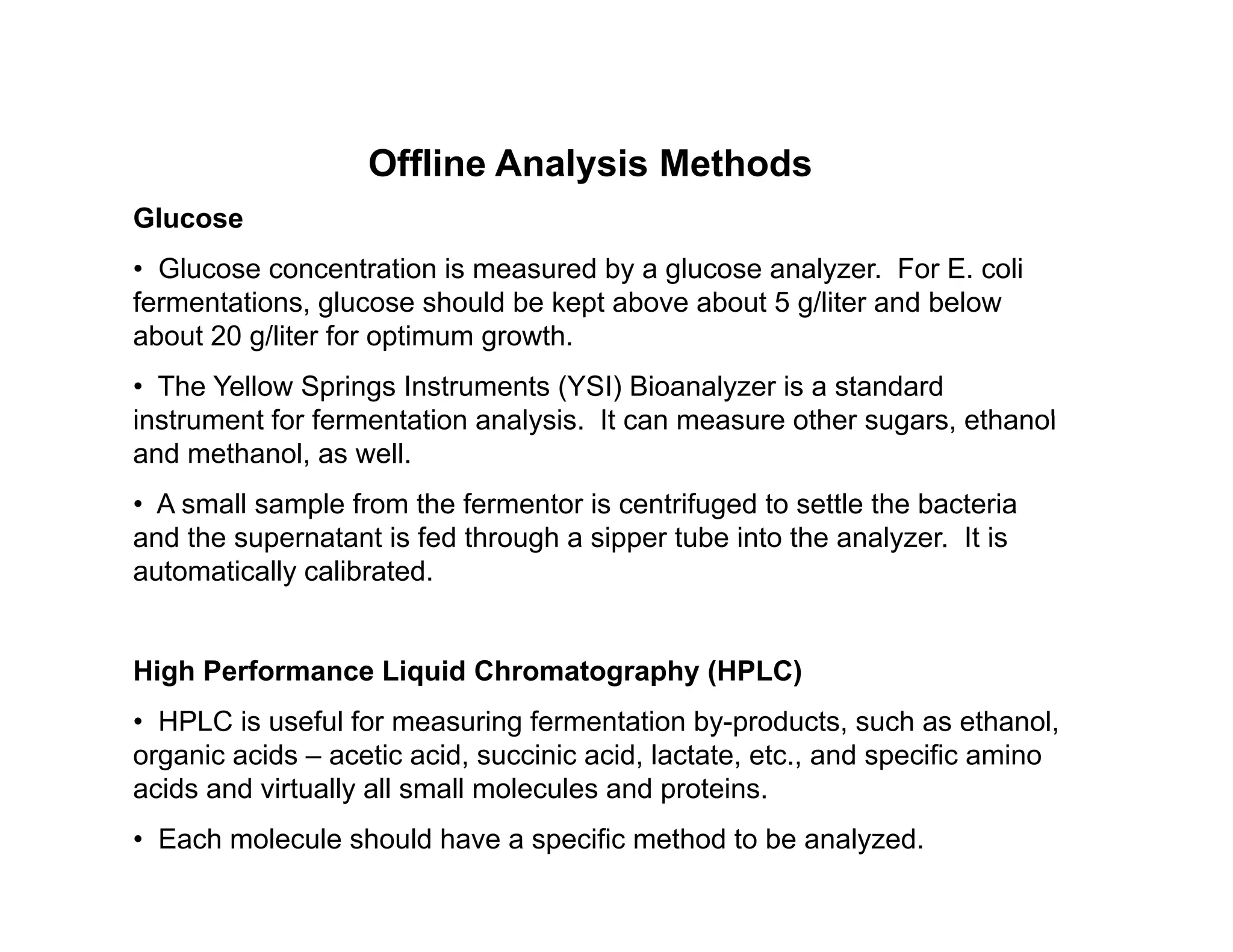 Offline Analysis Methods
Offline Analysis Methods
Glucose
• Glucose concentration is measured by a glucose analyzer. For E. coli
f t ti l h ld b k t b b t 5 /lit d b l
fermentations, glucose should be kept above about 5 g/liter and below
about 20 g/liter for optimum growth.
• The Yellow Springs Instruments (YSI) Bioanalyzer is a standard
instrument for fermentation analysis It can measure other sugars ethanol
instrument for fermentation analysis. It can measure other sugars, ethanol
and methanol, as well.
• A small sample from the fermentor is centrifuged to settle the bacteria
and the supernatant is fed through a sipper tube into the analyzer It is
and the supernatant is fed through a sipper tube into the analyzer. It is
automatically calibrated.
High Performance Liquid Chromatography (HPLC)
• HPLC is useful for measuring fermentation by-products, such as ethanol,
organic acids – acetic acid, succinic acid, lactate, etc., and specific amino
acids and virtually all small molecules and proteins.
• Each molecule should have a specific method to be analyzed.
 