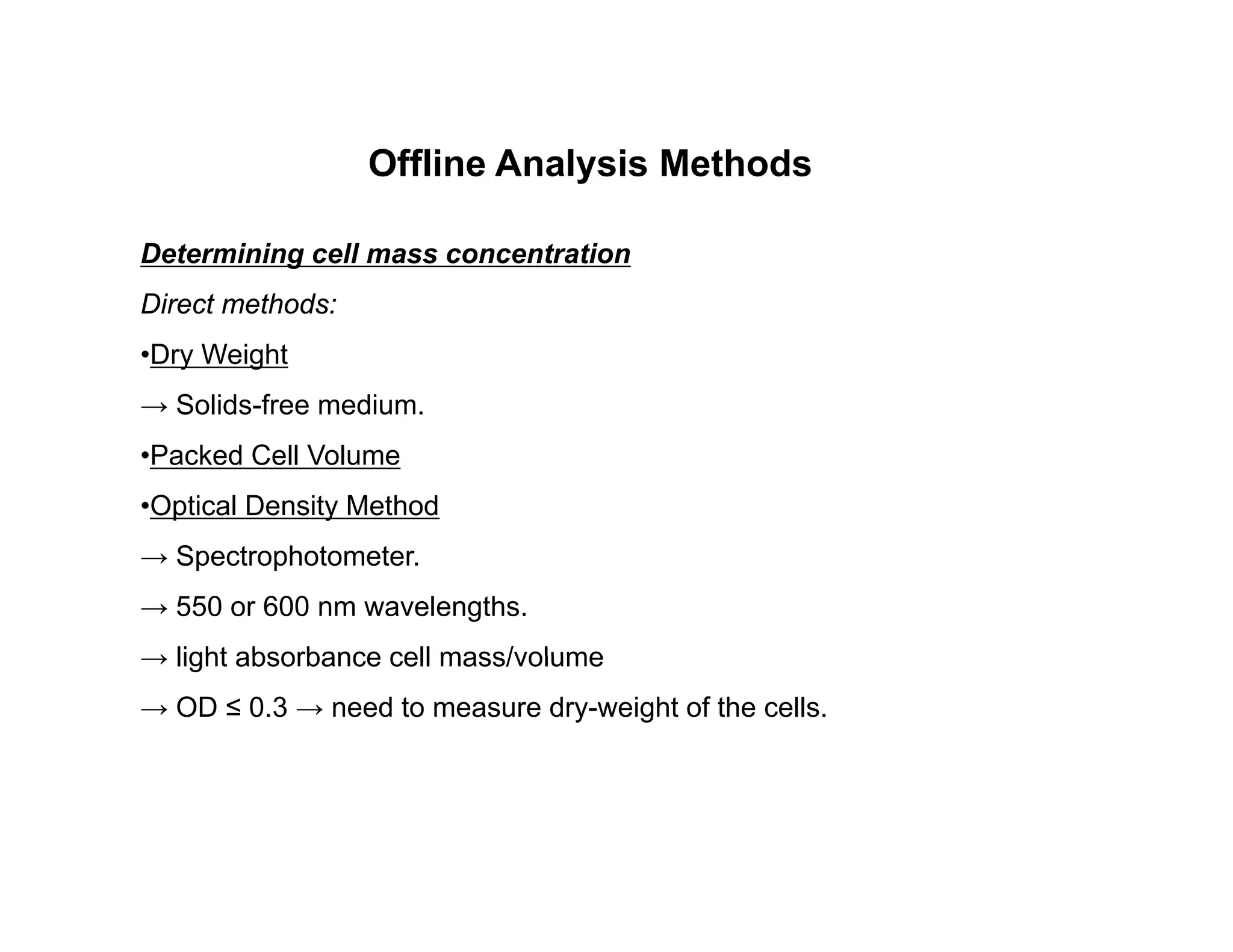 Offline Analysis Methods
Offline Analysis Methods
Determining cell mass concentration
Di t th d
Direct methods:
•Dry Weight
→ Solids-free medium.
•Packed Cell Volume
•Optical Density Method
→ Spectrophotometer.
→ 550 or 600 nm wavelengths.
→ light absorbance cell mass/volume
→ light absorbance cell mass/volume
→ OD ≤ 0.3 → need to measure dry-weight of the cells.
 