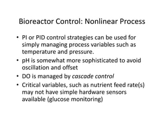Bioreactor Control: Nonlinear Process
Bioreactor Control: Nonlinear Process
• PI or PID control strategies can be used for
PI or PID control strategies can be used for
simply managing process variables such as
temperature and pressure.
• pH is somewhat more sophisticated to avoid
oscillation and offset
• DO is managed by cascade control
• Critical variables, such as nutrient feed rate(s)
Critical variables, such as nutrient feed rate(s)
may not have simple hardware sensors
available (glucose monitoring)
 