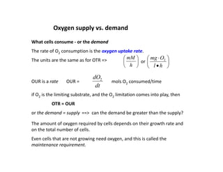 Oxygen supply vs. demand
What cells consume ‐ or the demand
The rate of O2 consumption is the oxygen uptake rate.
2 p yg p
The units are the same as for OTR => 







h
l
O
mg 2






h
mM
or
dO
OUR is a rate OUR =
dt
dO2
mols O2 consumed/time
if O2 is the limiting substrate, and the O2 limitation comes into play, then
2 g , 2 p y,
OTR = OUR
or the demand = supply ==> can the demand be greater than the supply?
The amount of oxygen required by cells depends on their growth rate and
on the total number of cells.
Even cells that are not growing need oxygen, and this is called the
Even cells that are not growing need oxygen, and this is called the
maintenance requirement.
 