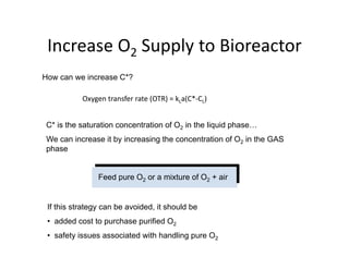 Increase O2 Supply to Bioreactor
Increase O2 Supply to Bioreactor
How can we increase C*?
Oxygen transfer rate (OTR) = kLa(C*‐CL)
C* is the saturation concentration of O2 in the liquid phase…
We can increase it by increasing the concentration of O2 in the GAS
phase
p ase
Feed pure O2 or a mixture of O2 + air
If this strategy can be avoided, it should be
dd d t t h ifi d O
• added cost to purchase purified O2
• safety issues associated with handling pure O2
 