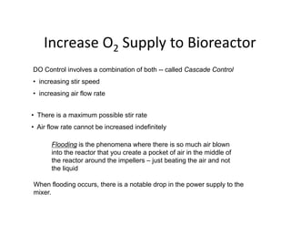 Increase O Supply to Bioreactor
Increase O2 Supply to Bioreactor
DO Control involves a combination of both -- called Cascade Control
DO Control involves a combination of both -- called Cascade Control
• increasing stir speed
• increasing air flow rate
• There is a maximum possible stir rate
• Air flow rate cannot be increased indefinitely
• Air flow rate cannot be increased indefinitely
Flooding is the phenomena where there is so much air blown
into the reactor that you create a pocket of air in the middle of
y p
the reactor around the impellers – just beating the air and not
the liquid
When flooding occurs there is a notable drop in the power supply to the
When flooding occurs, there is a notable drop in the power supply to the
mixer.
 