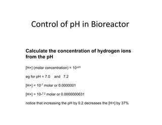 Control of pH in Bioreactor
Control of pH in Bioreactor
Calculate the concentration of hydrogen ions
from the pH
[H+] (molar concentration) = 10-pH
eg for pH = 7.0 and 7.2
[H+] = 10-7 molar or 0 0000001
[H+] 10 molar or 0.0000001
[H+] = 10-7.2 molar or 0.0000000631
ti th t i i th H b 0 2 d th [H ] b 37%
notice that increasing the pH by 0.2 decreases the [H+] by 37%
 