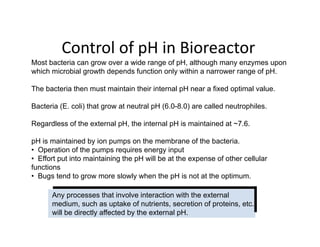 Control of pH in Bioreactor
Most bacteria can grow over a wide range of pH, although many enzymes upon
which microbial growth depends function only within a narrower range of pH.
Control of pH in Bioreactor
The bacteria then must maintain their internal pH near a fixed optimal value.
Bacteria (E. coli) that grow at neutral pH (6.0-8.0) are called neutrophiles.
Bacteria (E. coli) that grow at neutral pH (6.0 8.0) are called neutrophiles.
Regardless of the external pH, the internal pH is maintained at ~7.6.
H i i t i d b i th b f th b t i
pH is maintained by ion pumps on the membrane of the bacteria.
• Operation of the pumps requires energy input
• Effort put into maintaining the pH will be at the expense of other cellular
functions
• Bugs tend to grow more slowly when the pH is not at the optimum.
Any processes that involve interaction with the external
di h t k f t i t ti f t i t
medium, such as uptake of nutrients, secretion of proteins, etc.
will be directly affected by the external pH.
 