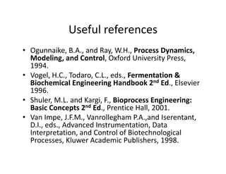 Useful references
Useful references
• Ogunnaike, B.A., and Ray, W.H., Process Dynamics,
g y y
Modeling, and Control, Oxford University Press,
1994.
• Vogel H C Todaro C L eds Fermentation &
Vogel, H.C., Todaro, C.L., eds., Fermentation &
Biochemical Engineering Handbook 2nd Ed., Elsevier
1996.
Sh l M L d K i F Bi E i i
• Shuler, M.L. and Kargi, F., Bioprocess Engineering:
Basic Concepts 2nd Ed., Prentice Hall, 2001.
• Van Impe, J.F.M., Vanrollegham P.A.,and Iserentant,
p , , g , ,
D.I., eds., Advanced Instrumentation, Data
Interpretation, and Control of Biotechnological
Processes, Kluwer Academic Publishers, 1998.
Processes, Kluwer Academic Publishers, 1998.
 