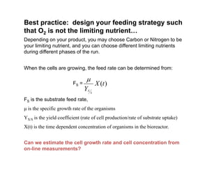 Best practice: design your feeding strategy such
that O2 is not the limiting nutrient
that O2 is not the limiting nutrient…
Depending on your product, you may choose Carbon or Nitrogen to be
your limiting nutrient, and you can choose different limiting nutrients
during different phases of the run.
during different phases of the run.
When the cells are growing, the feed rate can be determined from:
)
(t
X
Y S
X

FS =
FS is the substrate feed rate,
μ is the specific growth rate of the organisms
YX/S is the yield coefficient (rate of cell production/rate of substrate uptake)
YX/S is the yield coefficient (rate of cell production/rate of substrate uptake)
X(t) is the time dependent concentration of organisms in the bioreactor.
Can we estimate the cell growth rate and cell concentration from
on-line measurements?
 
