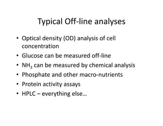 Typical Off‐line analyses
Typical Off line analyses
• Optical density (OD) analysis of cell
Optical density (OD) analysis of cell
concentration
• Glucose can be measured off line
• Glucose can be measured off‐line
• NH3 can be measured by chemical analysis
• Phosphate and other macro‐nutrients
• Protein activity assays
y y
• HPLC – everything else…
 