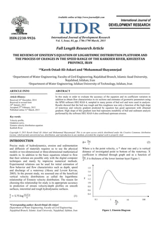 Full Length Research Article
THE REVIEWS OF EINSTEIN'S EQUATION OF LOGARITHMIC DISTRIBUTION PLATFORM AND
THE PROCESS OF CHANGES IN THE SPEED RANGE OF THE KARKHEH RIVER, KHUZESTAN
PROVINCE, IRAN
1*Kaveh Ostad-Ali-Askari and 2Mohammad Shayannejad
1Department of Water Engineering, Faculty of Civil Engineering, Najafabad Branch, Islamic Azad University,
Najafabad, Isfahan, Iran
2Department of Water Engineering, Isfahan University of Technology, Isfahan, Iran
ARTICLE INFO ABSTRACT
In this study in order to evaluate the accuracy of the equation and its coefficient variation in
addition to obtain flow characteristics in six sections and estimates of geometric parameters using
the SPSS software HEC-RAS 4, sampled in many points of bed soil and were used in analysis.
Results showed that the bed was rough and this roughness was only a function of the high slope
of waterway and velocity gradient predicted by equation has good agreement with obtained
gradient. High slope of this gradient near bed represents instability of bed and sediment analysis
performed by the software HEC-RAS 4 also confirmed upstream erosion.
Copyright © 2015 Kaveh Ostad Ali Askari and Mohammad Shayannejad. This is an open access article distributed under the Creative Commons Attribution
License, which permits unrestricted use, distribution, and reproduction in any medium, provided the original work is properly cited.
INTRODUCTION
Precise study of hydrodynamics, erosion and sedimentation
and diffusion of materials requires us to use the physical
models or two-dimensional or three-dimensional mathematical
models in. In addition to the basic equations related to flow
that their solution are possible only with the digital computer
techniques and manly by imprecise numerical methods.
Experimental relations can be used for initial estimation of
flow behavior and flow characteristics such as depth, speed
and discharge of a waterway (Aksoy and Levent Kavvas,
2005). In the present study, we assessed one of the beneficial
vertical velocity distributions as called the logarithmic
relationship of Einstein velocity distribution. The reason for
choosing this relationship for study is its appropriate accuracy
in prediction of stream velocity-depth profiles on smooth
surfaces, interstitial and rough hydrodynamic surfaces.
= 5.75 log
. 	
∆
(1)
*Corresponding author: Kaveh Ostad-Ali-Askari
Department of Water Engineering, Faculty of Civil Engineering,
Najafabad Branch, Islamic Azad University, Najafabad, Isfahan, Iran
∆=	 (2)
Where u is the point velocity, u * shear rate and y is vertical
distance of investigated point to bottom of the waterway. X
coefficient is obtained through graph and as a function of
, δ is thickness of the lower laminar layer Figure 1.
Figure 1. Einstein Diagram
ISSN:2230-9926 International Journal of Development Research
Vol. 5, Issue, 03, pp. 3786-3790 March, 2015
International Journal of
DEVELOPMENT RESEARCH
Article History:
Received 16th
December, 2014
Received in revised form
24th
January, 2015
Accepted 27th
February, 2015
Published online 31st
March, 2015
Key words:
Velocity profile,
Gradation curve,
Einstein velocity distribution equation
Karkheh River
Available online at http://www.journalijdr.com
1.8
1.6
1.4
1.2
1/0
0.8
0.6
0.4
0.1 1 10 100
 