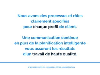 Nous avons des processus et rôles
clairement specifiés
pour chaque profil de client.
Une communication continue
en plus de la planification intelligente
vous assurent les résultats
d’un travail de haute qualité.
WWW.ASSISTANTE.CH - BUSINESS & OFFICE ADMINISTRATION
 