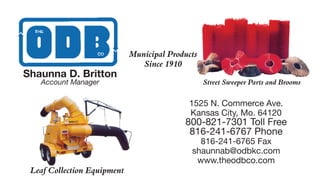 Municipal Products
Since 1910
Street Sweeper Parts and Brooms
Leaf Collection Equipment
1525 N. Commerce Ave.
Kansas City, Mo. 64120
800-821-7301 Toll Free
816-241-6767 Phone
816-241-6765 Fax
shaunnab@odbkc.com
www.theodbco.com
Shaunna D. Britton
Account Manager
 