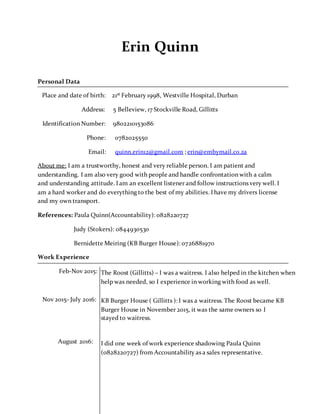 Erin Quinn
Personal Data
Place and date of birth: 21st February 1998, Westville Hospital, Durban
Address: 5 Belleview, 17 Stockville Road, Gillitts
Identification Number: 9802210153086
Phone: 0782025550
Email: quinn.erin12@gmail.com ; erin@embymail.co.za
About me: I am a trustworthy, honest and very reliable person. I am patient and
understanding. I am also very good with people and handle confrontation with a calm
and understanding attitude. I am an excellent listener and follow instructions very well. I
am a hard worker and do everything to the best of my abilities. I have my drivers license
and my own transport.
References: Paula Quinn(Accountability): 0828220727
Judy (Stokers): 0844930530
Bernidette Meiring (KB Burger House): 0726881970
Work Experience
Feb-Nov 2015:
Nov 2015- July 2016:
August 2016:
The Roost (Gillitts) – I was a waitress. I also helped in the kitchen when
help was needed, so I experience in working with food as well.
KB Burger House ( Gillitts ): I was a waitress. The Roost became KB
Burger House in November 2015, it was the same owners so I
stayed to waitress.
I did one week of work experience shadowing Paula Quinn
(0828220727) from Accountability as a sales representative.
 