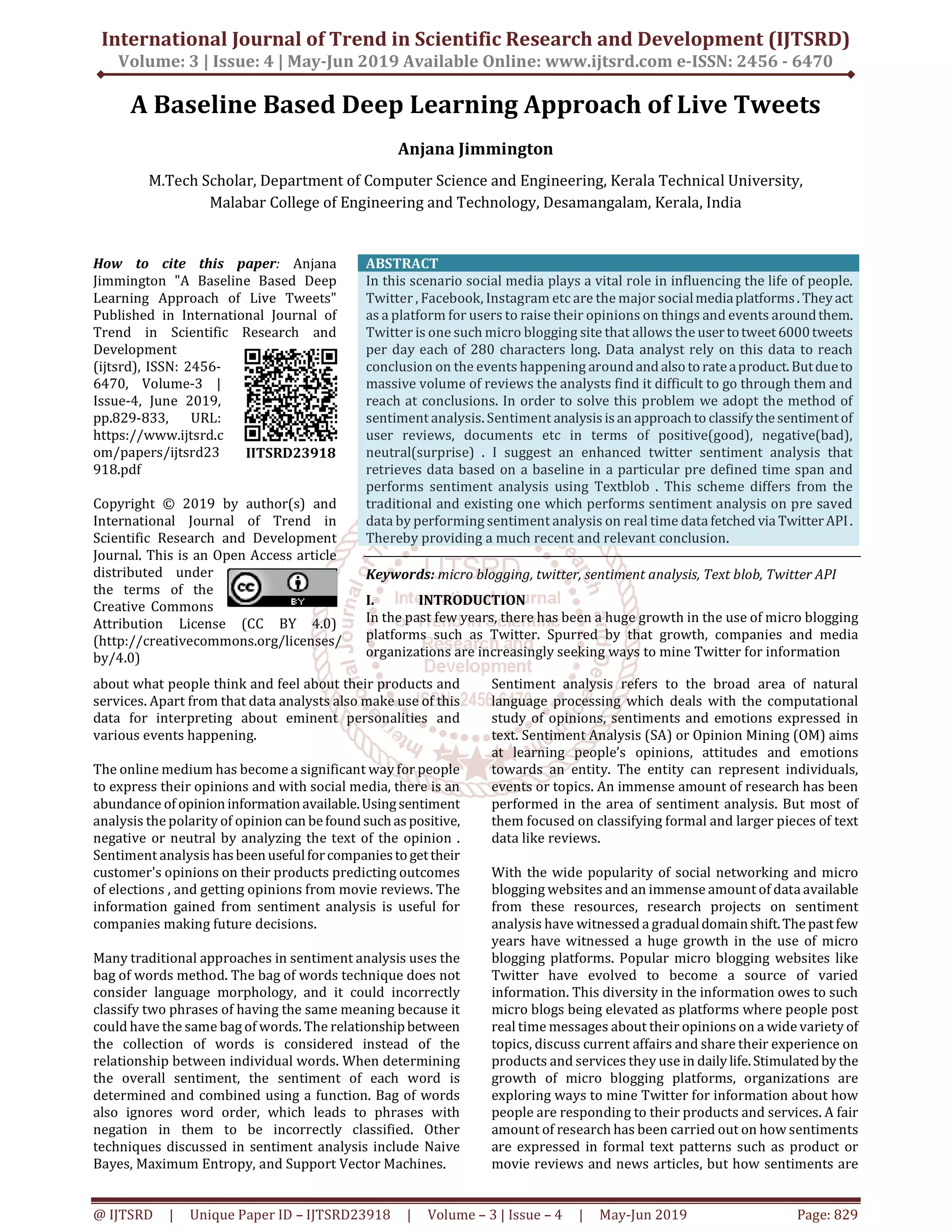 International Journal of Trend in Scientific Research and Development (IJTSRD)
Volume: 3 | Issue: 4 | May-Jun 2019 Available Online: www.ijtsrd.com e-ISSN: 2456 - 6470
@ IJTSRD | Unique Paper ID – IJTSRD23918 | Volume – 3 | Issue – 4 | May-Jun 2019 Page: 829
A Baseline Based Deep Learning Approach of Live Tweets
Anjana Jimmington
M.Tech Scholar, Department of Computer Science and Engineering, Kerala Technical University,
Malabar College of Engineering and Technology, Desamangalam, Kerala, India
How to cite this paper: Anjana
Jimmington "A Baseline Based Deep
Learning Approach of Live Tweets"
Published in International Journal of
Trend in Scientific Research and
Development
(ijtsrd), ISSN: 2456-
6470, Volume-3 |
Issue-4, June 2019,
pp.829-833, URL:
https://www.ijtsrd.c
om/papers/ijtsrd23
918.pdf
Copyright © 2019 by author(s) and
International Journal of Trend in
Scientific Research and Development
Journal. This is an Open Access article
distributed under
the terms of the
Creative Commons
Attribution License (CC BY 4.0)
(http://creativecommons.org/licenses/
by/4.0)
ABSTRACT
In this scenario social media plays a vital role in influencing the life of people.
Twitter , Facebook, Instagram etc are the major socialmediaplatforms. Theyact
as a platform for users to raise their opinions on things and events aroundthem.
Twitter is one such micro blogging site that allows the usertotweet6000tweets
per day each of 280 characters long. Data analyst rely on this data to reach
conclusion on the events happening around and alsoto rateaproduct.Butdueto
massive volume of reviews the analysts find it difficult to go through them and
reach at conclusions. In order to solve this problem we adopt the method of
sentiment analysis. Sentiment analysisisanapproach to classifythesentimentof
user reviews, documents etc in terms of positive(good), negative(bad),
neutral(surprise) . I suggest an enhanced twitter sentiment analysis that
retrieves data based on a baseline in a particular pre defined time span and
performs sentiment analysis using Textblob . This scheme differs from the
traditional and existing one which performs sentiment analysis on pre saved
data by performing sentiment analysis on real time data fetched via TwitterAPI.
Thereby providing a much recent and relevant conclusion.
Keywords: micro blogging, twitter, sentiment analysis, Text blob, Twitter API
I. INTRODUCTION
In the past few years, there has been a huge growth in the use of micro blogging
platforms such as Twitter. Spurred by that growth, companies and media
organizations are increasingly seeking ways to mine Twitter for information
about what people think and feel about their products and
services. Apart from that data analysts also make use of this
data for interpreting about eminent personalities and
various events happening.
The online medium has become a significant way for people
to express their opinions and with social media, there is an
abundance of opinioninformationavailable.Usingsentiment
analysis the polarity of opinion can befound suchaspositive,
negative or neutral by analyzing the text of the opinion .
Sentiment analysis hasbeenusefulforcompaniesto gettheir
customer's opinions on their products predicting outcomes
of elections , and getting opinions from movie reviews. The
information gained from sentiment analysis is useful for
companies making future decisions.
Many traditional approaches in sentiment analysis uses the
bag of words method. The bag of words technique does not
consider language morphology, and it could incorrectly
classify two phrases of having the same meaning because it
could have the same bag of words. The relationshipbetween
the collection of words is considered instead of the
relationship between individual words. When determining
the overall sentiment, the sentiment of each word is
determined and combined using a function. Bag of words
also ignores word order, which leads to phrases with
negation in them to be incorrectly classified. Other
techniques discussed in sentiment analysis include Naive
Bayes, Maximum Entropy, and Support Vector Machines.
Sentiment analysis refers to the broad area of natural
language processing which deals with the computational
study of opinions, sentiments and emotions expressed in
text. Sentiment Analysis (SA) or Opinion Mining (OM) aims
at learning people’s opinions, attitudes and emotions
towards an entity. The entity can represent individuals,
events or topics. An immense amount of research has been
performed in the area of sentiment analysis. But most of
them focused on classifying formal and larger pieces of text
data like reviews.
With the wide popularity of social networking and micro
blogging websites and an immense amount of data available
from these resources, research projects on sentiment
analysis have witnessed a gradualdomainshift.Thepastfew
years have witnessed a huge growth in the use of micro
blogging platforms. Popular micro blogging websites like
Twitter have evolved to become a source of varied
information. This diversity in the information owes to such
micro blogs being elevated as platforms where people post
real time messages about their opinions on a wide variety of
topics, discuss current affairs and share their experience on
products and services they use in daily life.Stimulatedby the
growth of micro blogging platforms, organizations are
exploring ways to mine Twitter for information about how
people are responding to their products and services. A fair
amount of research has been carried out on how sentiments
are expressed in formal text patterns such as product or
movie reviews and news articles, but how sentiments are
IJTSRD23918
 