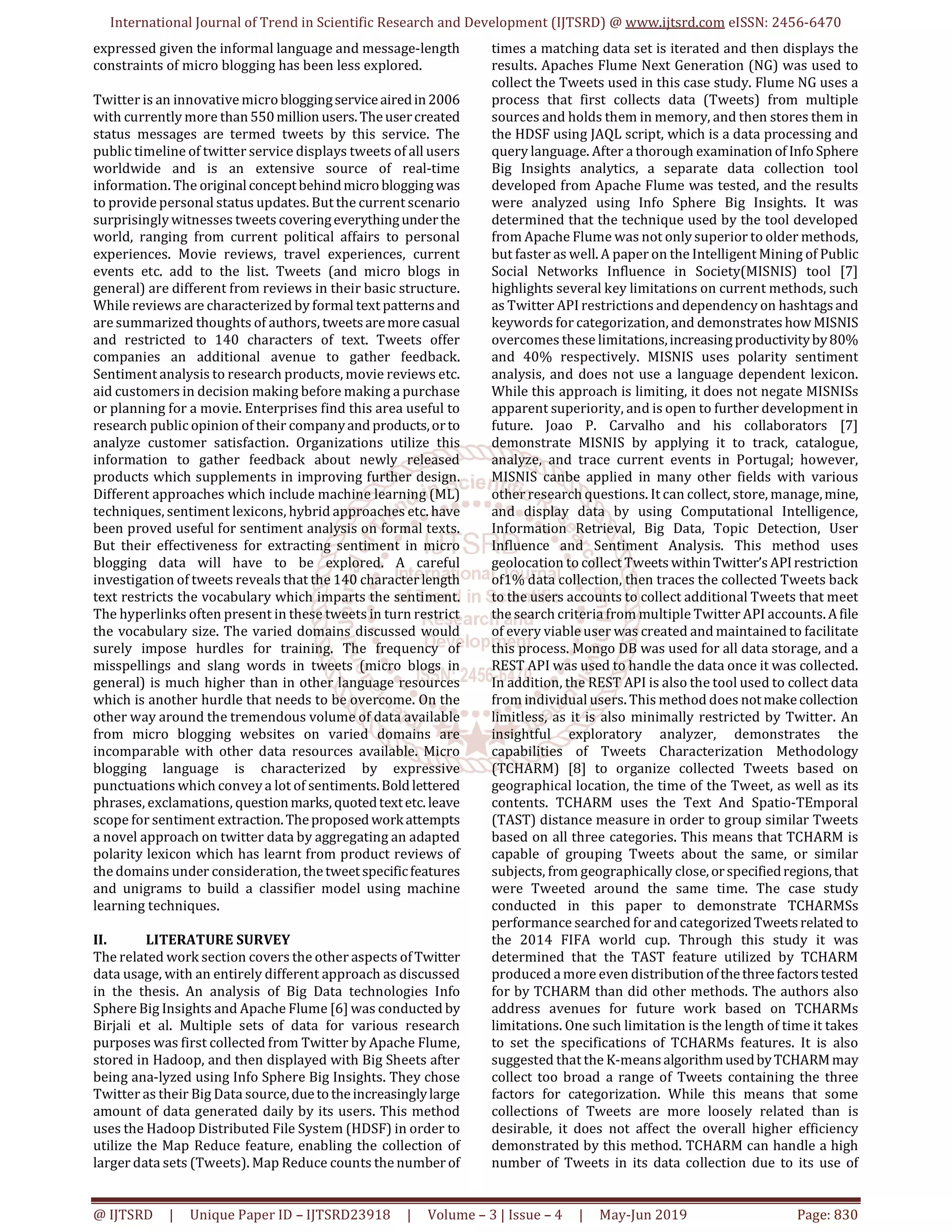 International Journal of Trend in Scientific Research and Development (IJTSRD) @ www.ijtsrd.com eISSN: 2456-6470
@ IJTSRD | Unique Paper ID – IJTSRD23918 | Volume – 3 | Issue – 4 | May-Jun 2019 Page: 830
expressed given the informal language and message-length
constraints of micro blogging has been less explored.
Twitter is an innovative microbloggingserviceairedin2006
with currently more than550million users.Theusercreated
status messages are termed tweets by this service. The
public timeline of twitter service displays tweets of all users
worldwide and is an extensive source of real-time
information. The original conceptbehindmicrobloggingwas
to provide personal status updates. But the current scenario
surprisingly witnesses tweets coveringeverythingunderthe
world, ranging from current political affairs to personal
experiences. Movie reviews, travel experiences, current
events etc. add to the list. Tweets (and micro blogs in
general) are different from reviews in their basic structure.
While reviews are characterized by formal text patternsand
are summarized thoughts of authors, tweetsaremore casual
and restricted to 140 characters of text. Tweets offer
companies an additional avenue to gather feedback.
Sentiment analysis to research products, movie reviews etc.
aid customers in decision making before making a purchase
or planning for a movie. Enterprises find this area useful to
research public opinion of their companyand products,orto
analyze customer satisfaction. Organizations utilize this
information to gather feedback about newly released
products which supplements in improving further design.
Different approaches which include machine learning (ML)
techniques, sentiment lexicons, hybrid approaches etc. have
been proved useful for sentiment analysis on formal texts.
But their effectiveness for extracting sentiment in micro
blogging data will have to be explored. A careful
investigation of tweets reveals that the 140 character length
text restricts the vocabulary which imparts the sentiment.
The hyperlinks often present in these tweets in turn restrict
the vocabulary size. The varied domains discussed would
surely impose hurdles for training. The frequency of
misspellings and slang words in tweets (micro blogs in
general) is much higher than in other language resources
which is another hurdle that needs to be overcome. On the
other way around the tremendous volume of data available
from micro blogging websites on varied domains are
incomparable with other data resources available. Micro
blogging language is characterized by expressive
punctuations which convey a lot of sentiments.Bold lettered
phrases, exclamations, questionmarks, quotedtextetc. leave
scope for sentiment extraction.Theproposed workattempts
a novel approach on twitter data by aggregating an adapted
polarity lexicon which has learnt from product reviews of
the domains under consideration, thetweetspecificfeatures
and unigrams to build a classifier model using machine
learning techniques.
II. LITERATURE SURVEY
The related work section covers the other aspects ofTwitter
data usage, with an entirely different approach as discussed
in the thesis. An analysis of Big Data technologies Info
Sphere Big Insights and Apache Flume [6] was conducted by
Birjali et al. Multiple sets of data for various research
purposes was first collected from Twitter by Apache Flume,
stored in Hadoop, and then displayed with Big Sheets after
being ana-lyzed using Info Sphere Big Insights. They chose
Twitter as their Big Data source,duetotheincreasinglylarge
amount of data generated daily by its users. This method
uses the Hadoop Distributed File System (HDSF) in order to
utilize the Map Reduce feature, enabling the collection of
larger data sets (Tweets). Map Reduce counts the number of
times a matching data set is iterated and then displays the
results. Apaches Flume Next Generation (NG) was used to
collect the Tweets used in this case study. Flume NG uses a
process that first collects data (Tweets) from multiple
sources and holds them in memory, and then stores them in
the HDSF using JAQL script, which is a data processing and
query language. After a thorough examination of Info Sphere
Big Insights analytics, a separate data collection tool
developed from Apache Flume was tested, and the results
were analyzed using Info Sphere Big Insights. It was
determined that the technique used by the tool developed
from Apache Flume was not only superior to older methods,
but faster as well. A paper on the Intelligent Mining of Public
Social Networks Influence in Society(MISNIS) tool [7]
highlights several key limitations on current methods, such
as Twitter API restrictions and dependency on hashtagsand
keywords for categorization, and demonstrates howMISNIS
overcomes these limitations,increasingproductivityby80%
and 40% respectively. MISNIS uses polarity sentiment
analysis, and does not use a language dependent lexicon.
While this approach is limiting, it does not negate MISNISs
apparent superiority, and is open to further development in
future. Joao P. Carvalho and his collaborators [7]
demonstrate MISNIS by applying it to track, catalogue,
analyze, and trace current events in Portugal; however,
MISNIS canbe applied in many other fields with various
other research questions. It can collect, store, manage,mine,
and display data by using Computational Intelligence,
Information Retrieval, Big Data, Topic Detection, User
Influence and Sentiment Analysis. This method uses
geolocation to collect Tweets withinTwitter’s APIrestriction
of1% data collection, then traces the collected Tweets back
to the users accounts to collect additional Tweets that meet
the search criteria from multiple Twitter API accounts. Afile
of every viable user was created and maintained to facilitate
this process. Mongo DB was used for all data storage, and a
REST API was used to handle the data once it was collected.
In addition, the REST API is also the tool used to collect data
from individual users. This method does notmakecollection
limitless, as it is also minimally restricted by Twitter. An
insightful exploratory analyzer, demonstrates the
capabilities of Tweets Characterization Methodology
(TCHARM) [8] to organize collected Tweets based on
geographical location, the time of the Tweet, as well as its
contents. TCHARM uses the Text And Spatio-TEmporal
(TAST) distance measure in order to group similar Tweets
based on all three categories. This means that TCHARM is
capable of grouping Tweets about the same, or similar
subjects, from geographically close, orspecifiedregions, that
were Tweeted around the same time. The case study
conducted in this paper to demonstrate TCHARMSs
performance searched for and categorizedTweetsrelated to
the 2014 FIFA world cup. Through this study it was
determined that the TAST feature utilized by TCHARM
produced a more even distributionof thethreefactorstested
for by TCHARM than did other methods. The authors also
address avenues for future work based on TCHARMs
limitations. One such limitation is the length of time it takes
to set the specifications of TCHARMs features. It is also
suggested that the K-meansalgorithmusedbyTCHARMmay
collect too broad a range of Tweets containing the three
factors for categorization. While this means that some
collections of Tweets are more loosely related than is
desirable, it does not affect the overall higher efficiency
demonstrated by this method. TCHARM can handle a high
number of Tweets in its data collection due to its use of
 